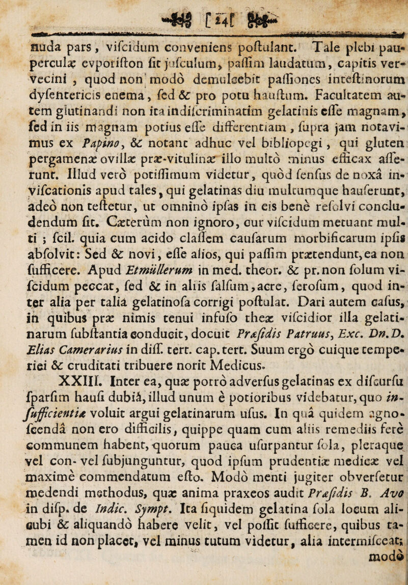 rTn*»f> fn’i ^^f^rr^ri^VitrnliBriain m ulwHM* nuda pars, viicidum conveniens poftulanc. Tale plebi pau¬ perculae evporifton fit jufculum, paflim laudatum, capitis ver¬ vecini , quod non modo demulcebit partiones inteftmorum dyfentericis eoema, fed<$£ pro potu hauftum. Facultatem au¬ tem glutinandi non itaindffcriminatim gelatinis effe magnam, fediniis magnam potius effe differentiam , fupra jam notavi¬ mus ex Papino, &: notant adhuc vel bibliopegi, qui gluten pergamenae ovilla? prae-vitulinae illo multo minus efficax affe¬ runt. Illud veto potiflirnum videtur, quod fenfiis de noxa in- yifcationis apud tales, qui gelatinas diu mulcurnque hauferunt, adeo non teftetur, ut omnino ipfas in eis bene refolvi conclu¬ dendum fit. Cicerum non ignoro, cur vifeidum metuant mul¬ ti ; fcil. quia cum acido c lallem caufarum morbificarum ipfis abfolvit: Sed & novi, elfe alios, qui paflim protendunt,ea non fufficere. Apud Etmullerum in med. theor. & pr.noni folum vi¬ feidum peccat, fed & in aliis falfum,acre, ferofum, quod in¬ ter alia per talia gelatinofa corrigi poftulac. Dari autem cafus, in quibus prse nimis tenui infufo theae vifeidior illa gelaci- narum fubllantia conducit, docuit Prafidis Patruus, Exc. Dn.D. Elias Camerarius in diff tert. cap.tert. Suum ergo cuique tempe¬ riei &: cruditati tribuere norit Medicus» XXIII. Inter ea, quas porro adverfus gelatinas ex difeurfu fparfim haufi dubiS, illud unum e potioribus videbatur, quo in* fujficieatU voluit argui gelarinarum ufus. In qua quidem agno- fcenda non ero difficilis, quippe quam cum aliis remediis fere communem habent, quorum pauca ufurpantur fola, pleraque vel con- vel fubjunguntur, quod ipfum prudentiae medicae vel maxime commendatum efto. Modo menti jugiter obverfecur medendi methodus, quae anima praxeos audit Prafidis Avo in difp. de Indic. Sympt. Ita fiquidem gelatina fola locum ali¬ cubi &: aliquando habere velit, vel polfit fufficere, quibus ta¬ men id non placet, vel minus tutum videtur, alia internufceati moda