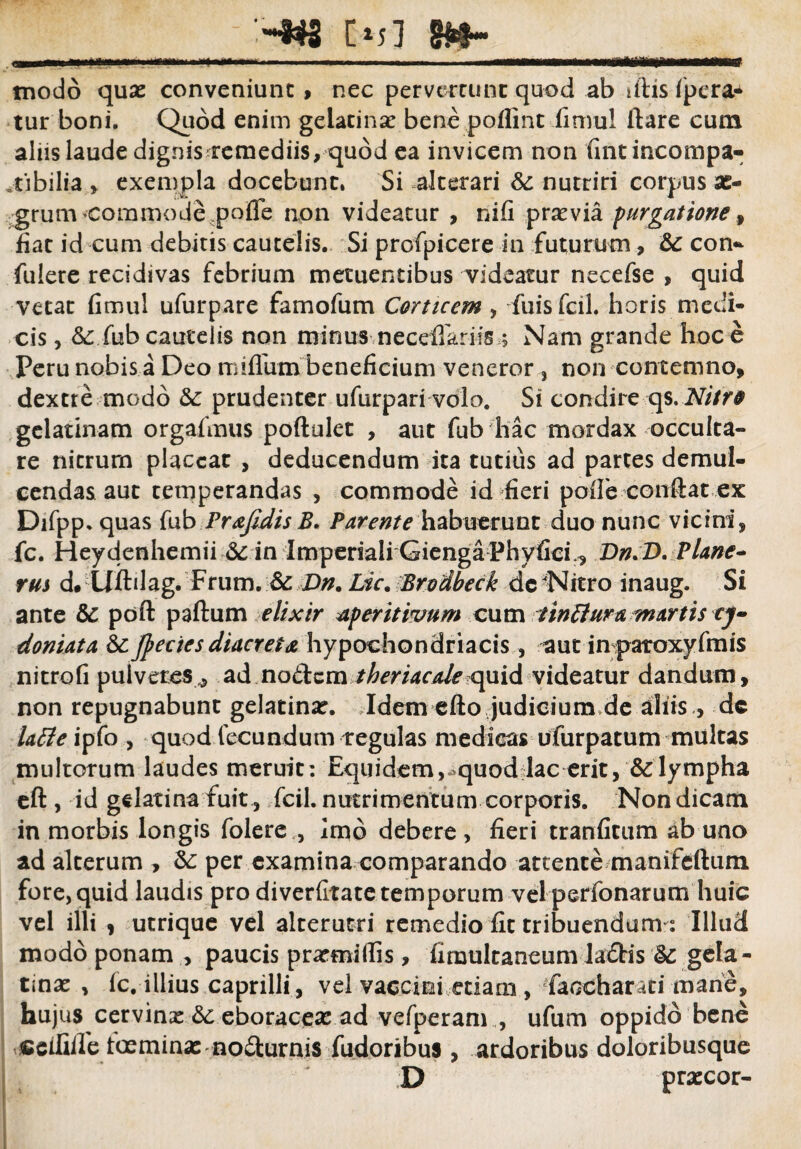 W ' -:-*3 C«j1 8*- . ■ —■■... ■ modo quae conveniunt, nec pervertunt quod ab iftis fpera* tur boni. Quod enim gelatinar bene poffint fimul ftare cum aliis laude dignis remediis, quod ea invicem non fintincompa- tibilia > exempla docebunt. Si alterari &c nutriri corpus se- grum commode pofle non videatur , nifi praevia purgatione , fiat id cum debitis cautelis. Si profpicere in futurum, & con~ fulere recidivas febrium metuentibus videatur necefse , quid vetat fimul ufurpare famofum Corticem , fuisfcil. horis medi¬ cis , &: fub cautelis non minus necefiarifs ; Nam grande hoc e Peru nobis a Deo milium beneficium veneror , non contemno, dextre modo &: prudenter ufurpari volo. Si condire qs. Nitro gelatinam orgafmus poftulet , aut fub hac mordax occulta¬ re nitrum placeat , deducendum ita tutius ad partes demul¬ cendas aut temperandas , commode id fieri pofib confiat ex Difpp. quas fub Pr&fidis B» Parente habuerunt duo nunc vicini, fc. Heydenhemii & in Imperiali GiengaPhyfid^ Dn.D. Plane* rus d. Uftdag. Frum. & Dn. Lic. Brodbeck dc Nitro inaug. Si ante & pdft paftum elixir aperitivum cum tintturd martis cj- doniata Sc Jpeeiesdiaeteta hypochondriacis, aut in paroxyfmis nitrofi pulveres 5 ad no&cm theriacale quid videatur dandum, non repugnabunt gelatinat. Idem efto judicium de aliis , dc Uffeiyto , quod fecundum tegulas medicas ufurpatum multas multorum laudes meruit: Equidem,^quod lac erit, & lympha eft , id gelatina fuit , fcil. nutrimentum corporis. Non dicam in morbis longis folere,, imo debere , fieri tranfitum ab uno ad alterum , &: per examina comparando attente manifeftum fore, quid laudis pro diverfitate temporum vel perfonarum huic vel illi , utrique vel alterutri remedio fit tribuendum: Illud modo ponam , paucis prarmifiis, fimultaneum la€Hs &: gela- tmx , fc. illius caprilli, vel vaccini etiam , faGchar<iti mane, hujus cervinae 6c eboraceae ad vefperam , ufum oppido bene «eifiile toemina: no&urnis fudoribus , ardoribus doloribusque D praccor-