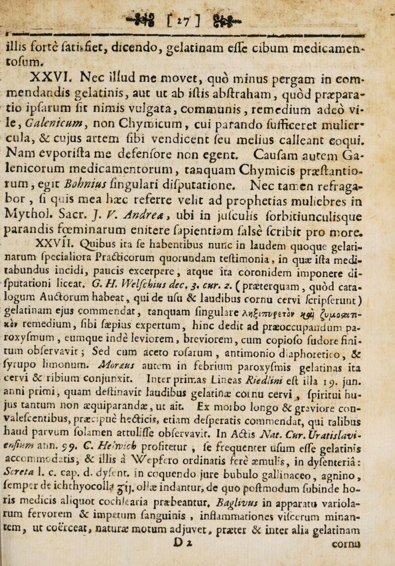 _ tWl &*- f ——————m————' imi»i ■ i ■ i ii i —M»———.—.—f illis forte fathfiet, dicendo, gelatinam eilc cibum medicamen- tofum. XXVI. Nec illud me movet, quo minus pergam in com¬ mendandis gelatinis, aut ut ab illis abftraham, quod prapara- tio ipfarum fit nimis vulgata, communis, remedium adeo vi¬ le, Galenicum, non Chymicum, cui parando fufficcret mulier* cula, & cujus artem (ibi vendicent feu melius calleant coqui. Nam evporilta me defenfore non egent. Caufam autem Ga- lenicorum medicamentorum, tanquam Chymicis prjeftantio- rum, egit Bohnius lingulari dilputatione. Nec tamen refraga¬ bor , li quis mea hxc referre velit ad prophetias muliebres in Mytho!. Saer. J. V. Andre a > ubi in julculis forbiciunculisque parandis foeminarum enitere fapientiam false feribit pro more* XXVII. Quibus ira fe habentibus nunc in laudem quoque gelari- narum fpeciaiiora Pra&icorum quorundam teftimonia, in quar illa medi¬ tabundus incidi, paucis excerpere, atque ira coronidem imponere di* fputationi liceat. G. FI. Welfibius dec. 3. cur. 2. ( praeterquam, quod cara- logum Au&orum habeat, qui de ufu & laudibus cornu cervi fcripferunt) gelatinam ejus commencat, tanquam lingulare ffjcj £uuojZ(Tt“ Ko» remedium, libi /aepius expertum, hinc dedit ad praeoccupandum pa- roxyfmutn , eumque inde leviorem, breviorem, cum copiofo fuderefini- rum obfervavit; Sed cum aceto rufarum , antimonio diaphoretico, & fyrupo limo-num. Morans autem in febrium paroxyfmis gelatinas ita cervi & ribium conjunxit. Inter primas Lineas Riedlini eft illa 19. jun. anni primi, quam defhnavit laudibus gelatifias cornu cervi , fpiritui hu- jus tantum non aequiparand^, ut ast. Ex moibo longo &c graviore con- valefcentibus, praecipue he&icis, etiam defperatis commendat, qui ralibus haud parvum folamen attulifle obfervavir. In Adis Nat, Cur. Uratislavi- erfium ann. 5;«?. C. He>rvicb profitetur , le frequenter ufum efle gelatinis accommodatis, Sc illis a \VVpfcro ordinatis fere aemufs, in dyfenteria: Screta 1. c. cap. d, dyfent. in coquendo jure bubulo gallinaceo, agnino, femper de ichthyocoll^ gij.oilaj indantur, de quo poftmodum fubinde ho¬ ris medicis aliquot cochlearia prabeantur, Bagiivus in apparatu variola- rum fervorem & impetum fanguinis , inflammationes vilcerum minan¬ tem, ut coerceat, naturas motum adjuvet, praeter & inter alia gelatinam D x comi)
