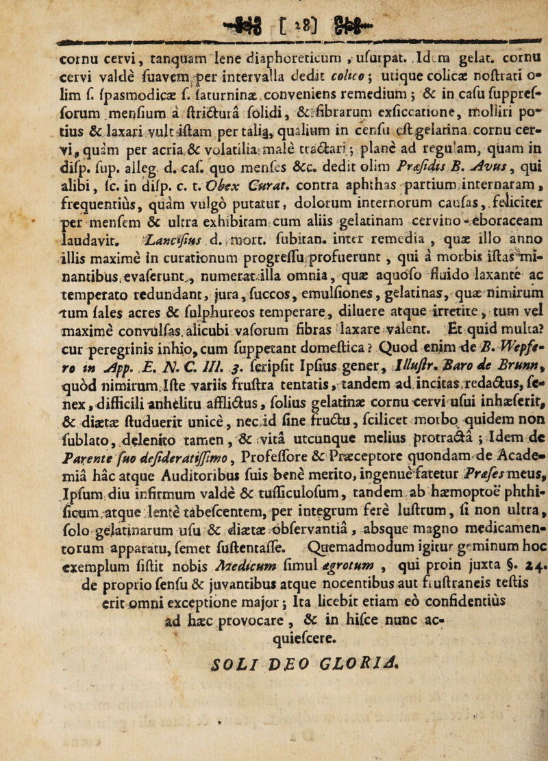 _t §<88* cornu cervi, tanquam lene diaphoreticum , ufurpat. Id ra gelat, cornu cervi valde luavem per intervalla dedit colico; utique colicas noftrati o- lim f. fpasmodicas fi laturninas. conveniens remedium 5 & in cafu fupprcf- forum menfium a ftri&ura folidi, Scabrarum exficcatione, molliri po¬ tius & laxari; vuk jdam per tali^, qualium in cenfu eft gelarina cornu cer¬ vi, quam per acria & volatilia: male tra&an; plane ad regu am, quam in difp. fup. aileg, d. cafiquo menfes dedit olim Pr&Jidis B. Avus , qui alibi, (c. in difp. c. t.Okx Curat. contra aphthas partium internaram, frequentius, quam vulgo putatur, dolorum internorum caufas, feliciter per menfem & ultra exhibitam cum aliis gelatinam cervino *eboraceam laudavit. PLanctfins. d. thort. fubitan. inter remedia , quae illo anno illis maxime in curationum progrefliiprofuerunt, qui a morbis iftasmri- nantibus^evaferunc, numerat illa omnia, quas aquofo fiuido laxante ac temperato redundant, jura, fuccos, emulfiones, gelatinas, quas nimirum tum fales acres & fulpiiureos temperare, diluere atque irretite, tum vel maxime convulfas, alicubi vaforum fibras laxare valent. Et quid multa? cur peregrinis inhio, cum fuppetant domeflica ? Quod enim de B. Wcpfe¬ ro tn App. E. IS!. C. 1IL 3. feripfit Ipfius gener, llluftr.Baro de Brunn* quod nimirurmlfte variis fruftra tentatis»tandem ad. incitas reda&us, fe- nex, difficili anhelitu affli&us, folius gelatmae cornu oervi ufui inhaeferit, & diaetas ftuduerit unice, nec id fine frubtu, fcilicet morbo quidem non fublato, delenito tamen, vita utcunque melius protra&a ; Idem dc Parente fuo defideratijjlmo, Profefibre & Praeceptore quondam de Acade¬ mia hac atque Auditoribus fuis bene merito, ingenue fatetur Prafesmtns, Ipfum diu infirmum valde 6c tufliculofum, tandem ab haemoptoe phthi- ficum atque lente tabefcentem, per integrum fere luftrum, fi non ultra, folo gelaturarum ufu & diaetae ©bfervantia, absque magno medicamen¬ torum apparatu, femet fuftentafie. Quemadmodum igitur geminum hoc exemplum fiftic nobis Medicum fimul Agrotum , qui proin juxta §. Z4. de proprio fenfu Sc juvantibus atque nocentibus aut fiuftraneis teftis erit omni exceptione major 5 Ita licebit etiam eo confidentius ad haec provocare, & in hifce nunc ac- quiefeere. SOLI DEO GLORIA,