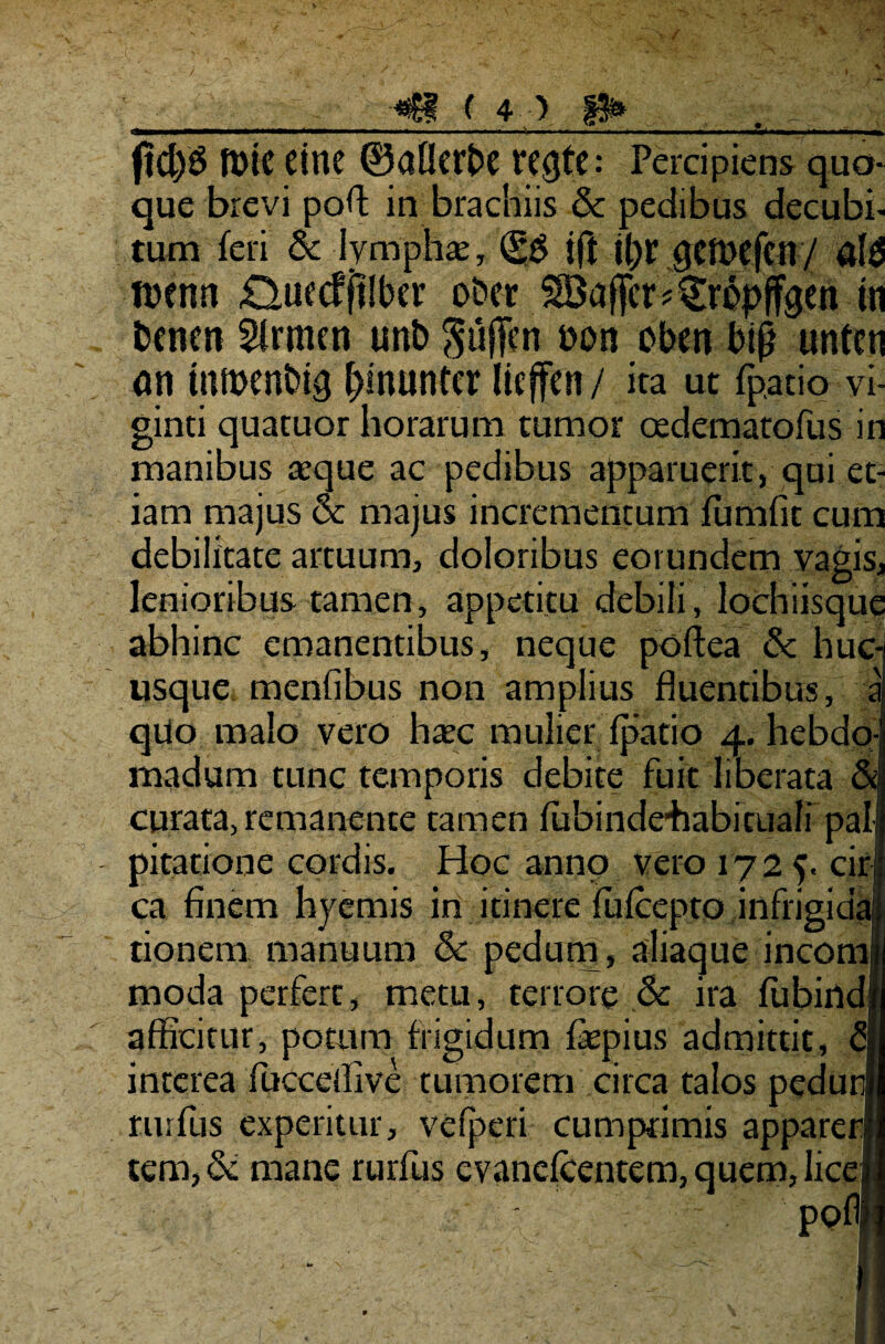 im I .111 ■■■■.!. i II.. ..... 1 ... .. ,»■«».ll. . .... m. ftd)S ft>tC eitie ©alicrbe ve^fe: Percipiens quo¬ que brevi pod in brachiis & pedibus decubi¬ tum feri & lympha:, (gg jft i()r qett>efcn/ ald rcenn £luedjt!ber o&er SBaffcr^ropffgen in benm Strmen unb ^uffcn t>on oben bijl untcn an tumenbig f)muntcr licffen / ira ut (patio vi- ginti quatuor horarum tumor oedematofus in manibus aeque ac pedibus apparuerit, qui et¬ iam majus & majus incrementum fumfit cum debilitate artuum, doloribus eorundem vagis, lenioribus tamen, appetitu debili, lochiisque abhinc emanentibus, neque poftea & huc¬ usque menfibus non amplius fluentibus, a qUo malo vero haec mulier fpatio 4. hebdo¬ madum tunc temporis debite fuit liberata &j curata, remanente tamen fubindehabituali pali pitatione cordis. Hoc anno vero 172 5. cirj ca finem hyemis in itinere fufcepto infrigida tionem manuum & pedum, aliaque incomi moda perfert, metu, terrore & ira fubindjr afficitur, potum frigidum faepius admittit, q interea fucceffive tumorem circa talos pedunf rurfus experitur, vefperi cumprimis appareri tem,& mane rurfus evanefcentem,quem,lice| pofl 1