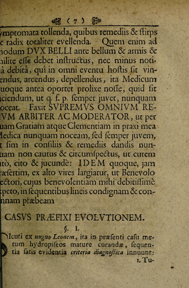 ^jLj_nriir - y- - - ; .—■ — ‘ .. 1 !■■■■—II ■ ■ »M> ■ » ■ mi—..r-n—>11 ymptomata tollenda, quibus remediis & ftirps e radix totaliter evellenda. Quem enim ad iodum DVX BELLI ance bellum & armis & ailite elfe debet inftrudtus, nec minus noti- a debita, qui in omni eventu hoftis fit vinc¬ endus, arcendus, depellendus, ita Medicum uoque antea oportet prolixe nolle, quid fit tciendum, ut q. £ p. lemper juvet, nunquam oceat. Faxit SVPREMVS OMNIVM RE- VM ARBITER AC MODERATOR, ut per uam Gratiam atque Clementiam in praxi mea ledica nunquam noceam, fed lemper juvem, t fim in confiliis & remediis dandis nun- uam non cautus & circumlpedus, ut curem ito, cito & jucunde: IDEM quoque, jam 'adertim, ex alto vires largiatur, ut Benevolo e£tori, cujus benevolentiam mihi debioifime :peto, in lequentibus lineiscondignam & con- nnam ptebeam' CASVS PRAEFIXI EVOLVTIONEM. . §. i “Mcuri ex ungit? Leonem, ifa in prsefenti cafu me¬ tum hydropifeos mature curanda?, fequen- tia fatis evidentia muria diagnojiica innuunt: