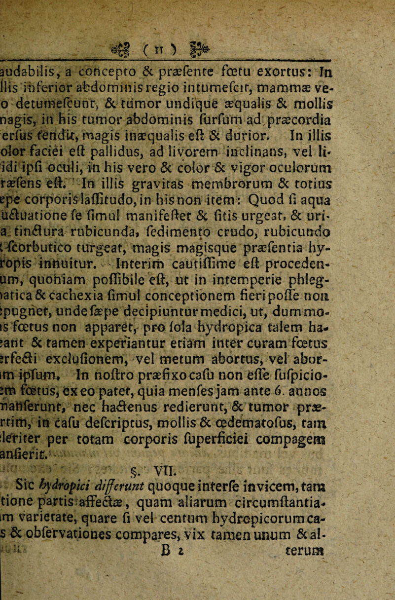 milm audabilis, a concepto & praefente fcetu exortus: In ilis inferior abdominis regio intumefcit, mammae ve- o detumefcunt, & ttimor undique aequalis & mollis nagis, in his tumor abdominis (urfum ad praecordia erfus tendit, magis inaequalis eft & durior. In illis olor faciei eft pallidus, ad livorem inclinans, vel li- idi ipfi oculi, in his vero & color & vigor oculorum raefens eft. In illis gravitas membrorum & totius epe corporis laflitudo, in his non item: Quod fi aqua ufluatione fe fimul manifeftet & {itis urgeat, & uri- a tin&ura rubicunda, fedimento crudo, rubicundo t Icorbutico turgeat, magis magisque praefentia hy- ropis inhuitur. Interim cautifiime eft proceden- um, quoniam poffibile eft, ut in intemperie phleg- iatica& cachexia fimul conceptionem fieri pofte non ipugrief, unde faepe decipiuntur medici, ut, dummo- is foetus non apparet, pro lola hydropica talem ha» :atit & tamen experiantur etiam inter curam fcetus :rfe<fti exclufionem, vel metum abortus, vel abor- im ipfum, In noftro praefixo cafu non efte fufpicio- foetus, exeo patet, quia menfes jam ante 6. annos fiattferunt, nec haflenus redierunt, & tumor prae- rtim, in cafu defcriptus, mollis & oedematofus, tam leriter per totam corporis fuperficiei compagem anfierit. §. VII. . Sic hydropici differunt quoque interfe invicem, tam tione partis affefiae, quam aliarum circumftantia» im varietate, quare fi vel centum hydropicorum ca- s 8c obfervationes compares, vix tamen unum Scal¬ pi: B i terun*