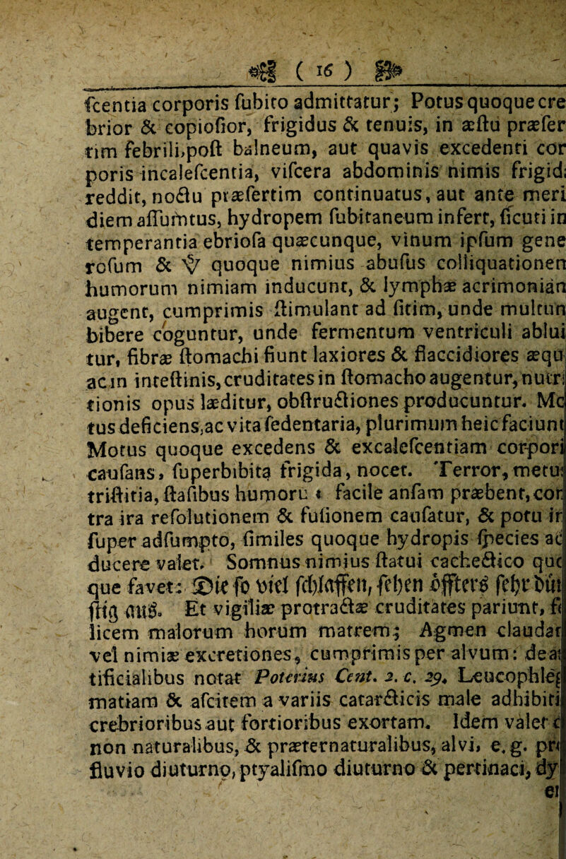 I «Sf ( X ) fcentia corporis fubito admittatur ; Potus quoque cre brior & eopiofior, frigidus & tenuis, in aeftu praefer tim febrili,poft balneum, aut quavis excedenti cor poris incalefcentia, vifcera abdominis nimis frigid; reddit, noftu ptaefertim continuatus, aut ante meri diem affuimus, hydropem fubitaneum infert, fTcuti in temperantia ebriofa quaecunque, vinum ipfum gene rofum & 's/ quoque nimius abufus colliquationen humorum nimiam inducunt, & lymphae acrimonian audent, cumprimis ffimulant ad fitim, unde multun bibere coguntur, unde fermentum ventriculi ablui tur, fibree ftomadn fiunt laxiores & flaccidiores aequ ac in inteftinis,cruditates in ftomacho augentur, nutri tionis opus laeditur, obftru£liones producuntur. Mc tus deficienSjac vita fedentaria, plurimum heic faciunt Motus quoque excedens & excalefcentiam corpori caufans, fuperbibita frigida, nocet. Terror,metu: triftifia, ftafibus humori: « facile anfam praebent,cor tra ira refolutionem & fufionem canfatur, & potu ir fuper adfumpto, fimiles quoque hydropis Ipecies at ducere valet. Somnus nimius ftatui caehe&ico que que favet: ©iefo bid fd)(rtfcn, fd)en offtet^ fe^rbut fltg ati& Et vigiliae protra&ae cruditates pariunf, fi licem malorum horum matrem; Agmen claudar vel nimiae exeretiones, cumprimis per alvum : deai tificiahbus notat Potmas Cent. 2. c, 29, Leucophle'[ matiam & afeitem a variis catar&icis male adhibiti crebrioribus aut fortioribus exortam. Idem valet c non naturalibus, & praeternaturalibus, alvi, e.g. pr< fluvio diuturno, ptyalifmo diuturno & pertinaci, dyi c*