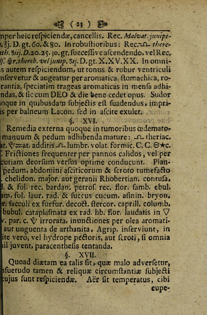 <8 ( aj ) P* .. i. ■ M',i mi t+imum+m****** '■*111 ■ ■ «i ■■ ■ » ■■ .— ..mwm mmn** m» ■ —»> i ■, >»>».■, ■•■■«-■■■■ ,m*m**m nperheicrefpiciendae, cancellis. Rec. Malvar.junfpe- t.ij.D.gr.<5o,&8o. Inrobuftioribus: Recrsuthete- rth. 5iij. 0.20.2$. 50.gr. fucceffi ve afcendendo.velRec. If. Qr.thertb. veljuntp. 5ij.D.gt. X.X V.XX. In omni- s autem refpiciendum» ut tonus §c robur ventriculi nfervetur& augeatur per aromatica; ftomachica, ro¬ rantia, fpeciatim trageas aromaticas in merifa adhi- ndas, & lic cum DEO & die bene cedet opus. Sudor loquein quibusdam fubje£iis efi fuadendus, impri- is per balneum Lacon, fed in afeite exulef. XVI. i’H r Remedia externa quoque in tumoribus cedemato- manuum & pedum adbibenda mature: -n-theriac. ir.^ssat. additis -rulumbr. volat, fortntc. C. C. ©★c. 1 Friftiones frequenter per pannos calidos, vel per Cutiam deorfum verius optime conducunt. Plan¬ ipedum, abdomini afciticorum & feroto tumefa&o . chelidon, major, aut geranii Rhobertian. contufa, 1. & foi. rec. bardam petrof. rec. flor. famb. ebul. itu, fol, laur. rad. & fuccus cucum, afinin. bryon» i. facculi ex furfur, decoft. ftercor. caprili, columb» bubul. cataplafmata ex rad. hb. flor, laudatis in V v. par. c. ^ irrorata» inunftiones per olea aromati- aut unguenta de arthanita. Agrip. inferviunt, in ite vero, vel hydrope pefloris, aut feroii, fi omnia lil juvent» paracenthefis tentanda, ■§. XVII. Quoad diaetam ea talis fit, quae malo advertetur, ifuetudo tamen & reliquae circumfiantite fubje&i :ujus funt relpicienda;. Aer fit temperatus, cibi eupe-