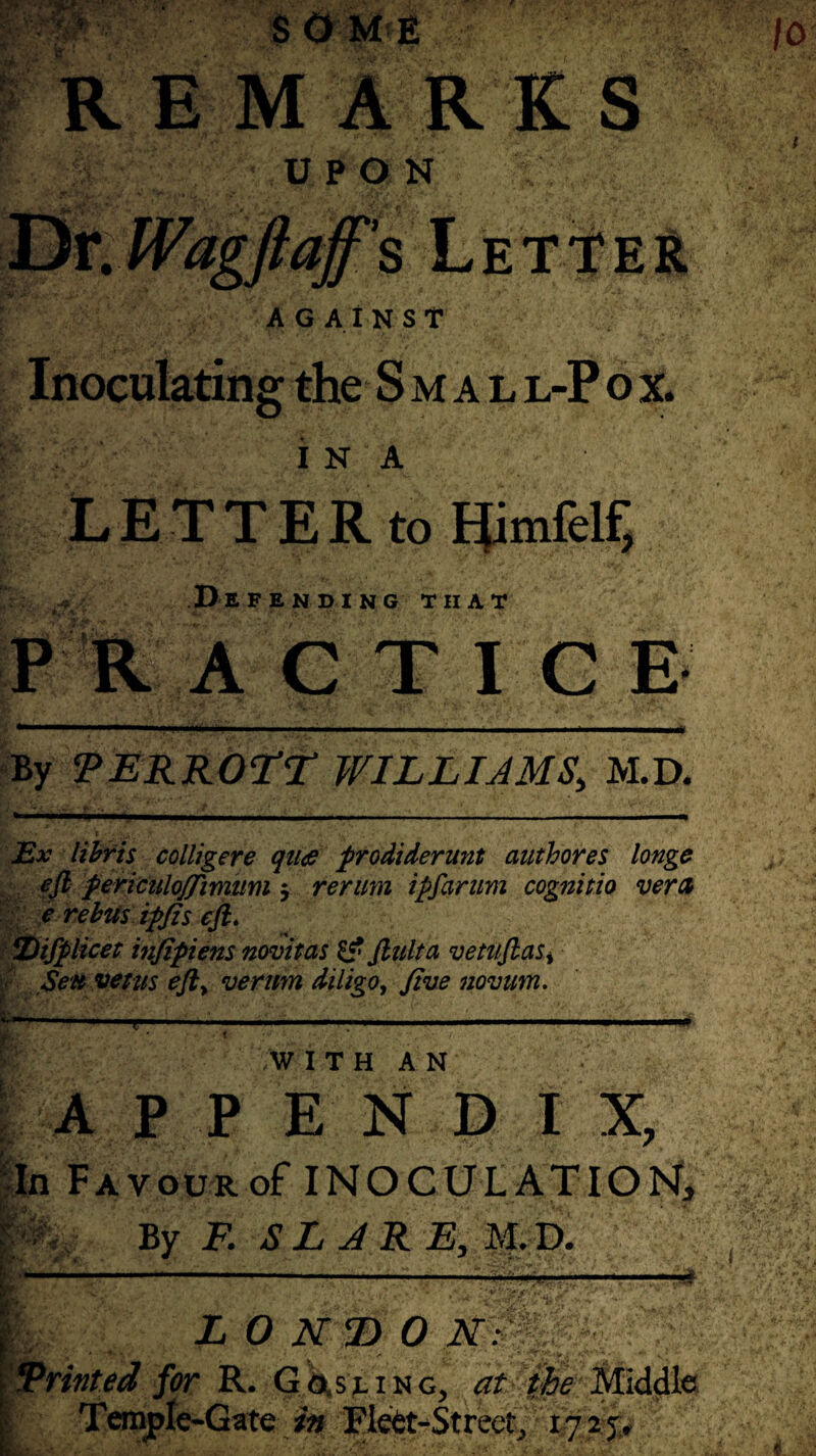 J. ■ A & SOME REMARKS UPON AGAINST Inoculating the S m a l l-P o x. I N A LETTER to Himfelf, , ; D E FENDING THAT PRACTIGE By TERROTT WILLIAMS, M.D. Ex libris colligere qu<e prodiderunt authores longe eft fericulojjimum j rerum ipfarum cognitio vera e rebus tpfis eft. IDifplicet infipiens novitas & ftulta vetuftas* Sen veius eft> verum diligo, five novum. ... . .. - .—» i. ' . .WITH AN APPEND I X, In FAvouRof INOCULATION, By F. S L A R E, M. D. •#. mmi ■ Runted for R. G«,s,ling, in /Rlett-Streetj LONDON: -E'fi * -—