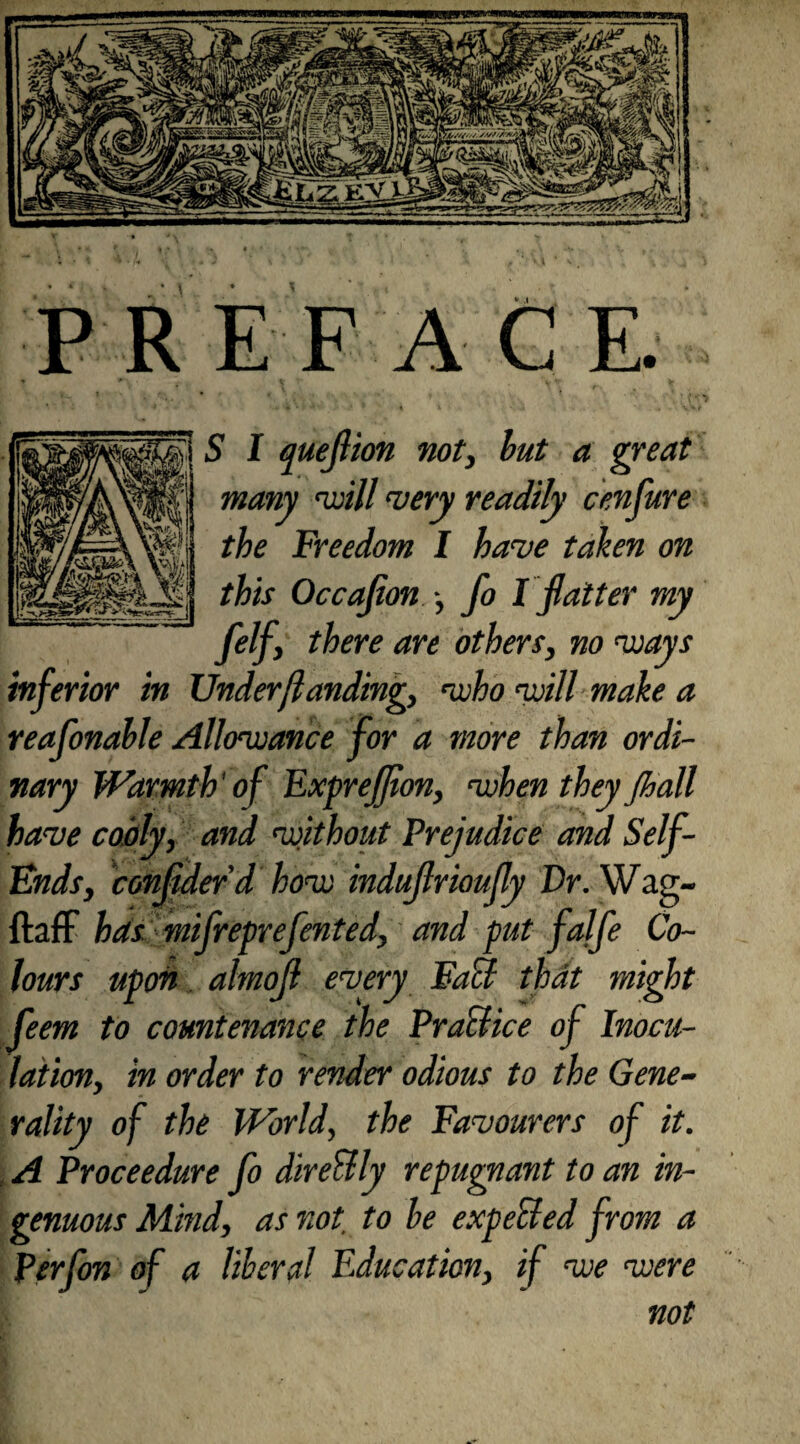 P R E F A CE. • t , - t i . • -« • , . v i S I queflion not> but a great many ayill wry readily cenfure the Freedom I haw taken on this Occafion fo I flatter my fiifi there are others, no ways inferior in Under {landing, who will make a reafonahle Allowance for a more than ordi¬ nary Warmth' of Exprefion, when they jhall have coaly, and without Prejudice and Self- Ends, confder’d how indujlrioufly Dr.Wa.g- ftaff has mifreprefented, and put falfe Co¬ lours upon almojl every Fuel that might feem to countenance the Practice of Inocu¬ lation, in order to render odious to the Gene¬ rality of the World, the Favourers of it. , A Proceedure fo dire&ly repugnant to an in¬ genuous Mind, as not. to he expended from a Perfon of a liberal Education, if we were not