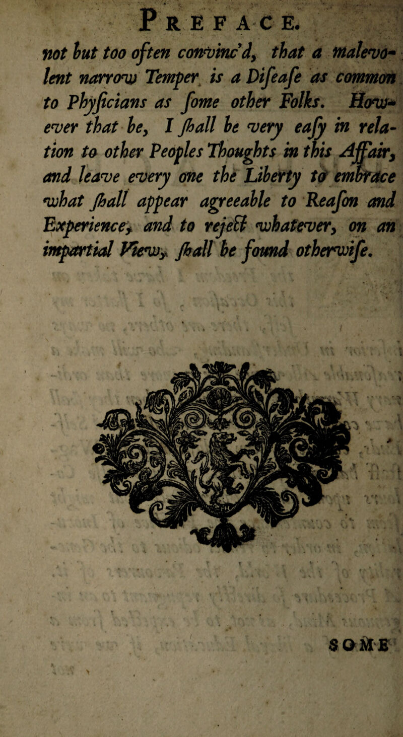 Preface. not but too often confined, that a malevo¬ lent narrow Temper is a Difeafe as common to Phyficians as fome other Folks. How¬ ever that be, I Jhall be very eafy in rela¬ tion to other Peoples Thoughts in this Affair, and leave every one the Liberty to embrace what Jhall appear agreeable to Reafon and Experience, and to rejell whatever, on an impartial View,. Jhall be found otherwife. € b $ O HI E