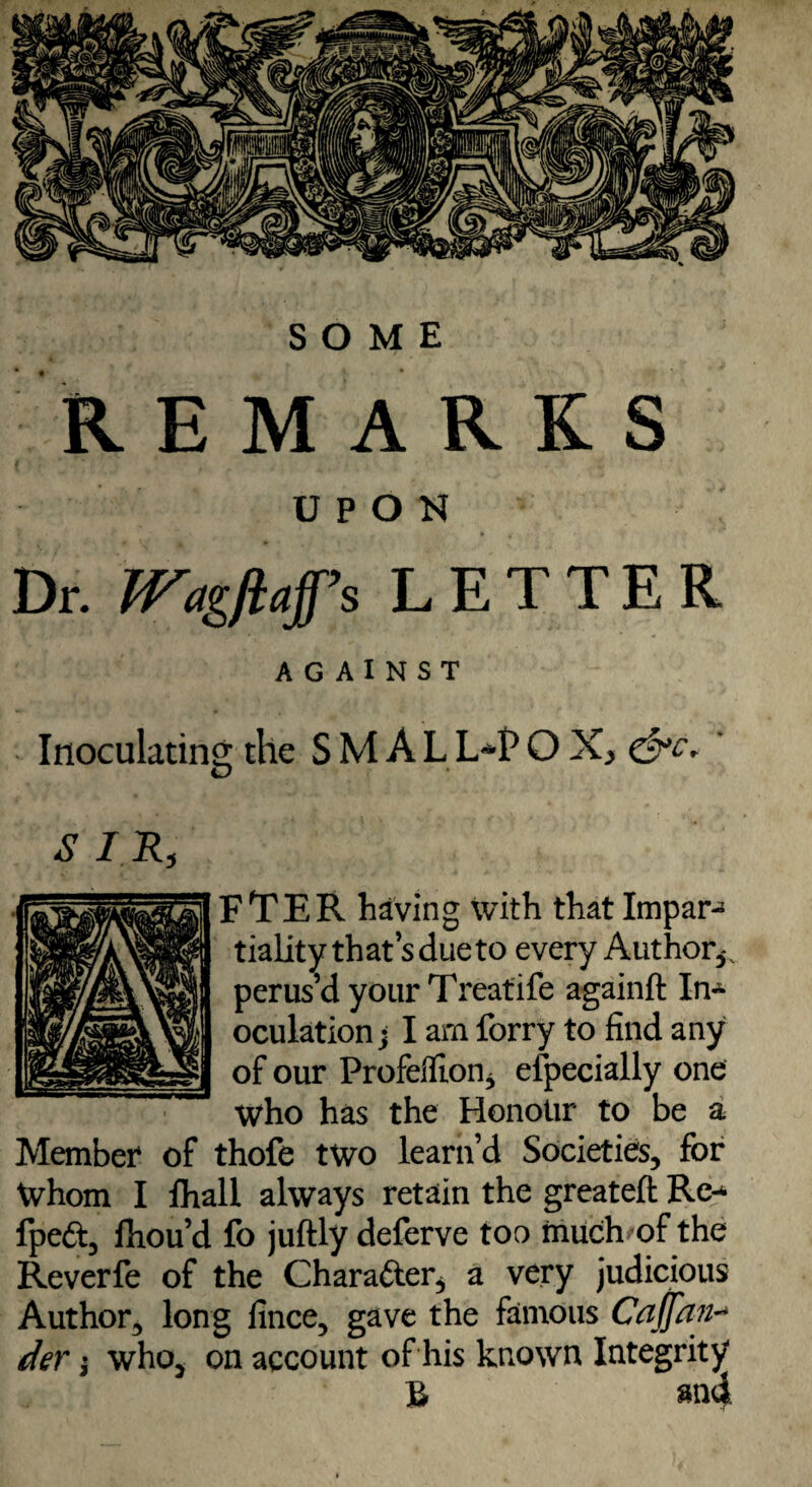 SOME REMARKS UPON Dr. fFagftafs LETTER AGAINST Inoculating the S M A L L-P O X, . O S I R, FTER having with that Impar¬ tiality that s due to every Author*, perus’d your Treatife againft In¬ oculation; I arn forry to find any of our ProfelfioUj especially one Who has the Honour to be a Member of thofe two learn’d Societies, for Whom I fhall always retain the greateft Re- fpeft, fliou’d fo juftly deferve too much of the Reverfe of the Character* a very judicious Author, long fince, gave the famous Caffan- der; who, on account of his known Integrity B and