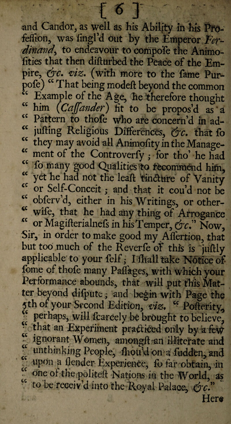 feiTion, was fingl’d Out by the Emperor Fer¬ dinand, to endeavour to compoie the Animo- fities that then difturbed the Peace of the Em¬ pire, &c. viz. (with more to the fame Pur- pofe) “ That being model! beyond the common u Example of the Age, he therefore thought ‘c him (Ca(fancier) fit to be propos’d as a “ Pattern to thofe who are concern’d in ad- <c jufting Religious Differences, (jc. that fo cc they may avoid all Animofity intheManage- <c ment of the Controverfy ; for tho’ he had “ fo many good Qualities to ffecommend him, “ yet he had not the leaft ’tindture of Vanity cc or Self-Conceit • and that it cou’d not be cc obferv’d, either in his Writings, or other- *c wife, that he had any thing of Arrogance <c or Magifterialnefs in hisTemper, drc. Now, Sir, in order to make good my Alfertion, that but too much of the Reverfe of this is 'juftly applicable to your felf; I lhall take Notice of fome of thofe many Paflages, with which your Performance abounds, that will put this Mat¬ ter beyond difputc; and begin with Page the 5th of your Second Edition, vies. cc Pofterity, *• perhaps, will fcarcely be brought to believe, ‘c that an Experiment practiced only by a few •' ignorant Women, amongft-an illiterate and * unthinking People, Ihou’d on a fuddfen, and y uPon a (lender Experience, fo far obtain, in • one of tne politeft Nations in the World, as •c to be receiv’d into the Royal Palace, &c.” Her*