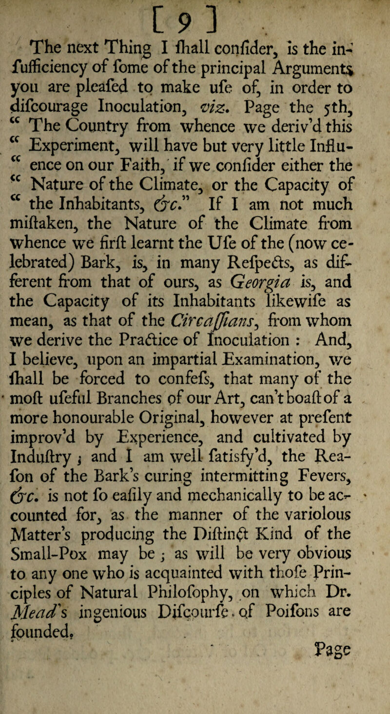 sufficiency of fome of the principal Argument* you are pleafed to make ufe of, in order to difcourage Inoculation, viz. Page the 5th, <c The Country from whence we deriv’d this cc Experiment, will have but very little Influ- cc ence on our Faith, if we confider either the <c Nature of the Climate, or the Capacity of cc the Inhabitants, (yc.” If I am not much miftaken, the Nature of the Climate from whence we firft learnt the Ufe of the (now ce¬ lebrated) Bark, is, in many Refpe&s, as dif¬ ferent from that of ours, as Georgia is, and the Capacity of its Inhabitants likewife as mean, as that of the Circajfians, from whom we derive the Praftice of inoculation : And, I believe, upon an impartial Examination, we fhall be forced to confefs, that many of the ' moft ufeful Branches of our Art, can’t boaft of a more honourable Original, however at prefent improv’d by Experience, and cultivated by Induftry j and I am well fatisfy’d, the Rea- fon of the Bark’s curing intermitting Fevers, (yc. is not fo eafily and mechanically to be ac*- * counted for, as the manner of the variolous Matter’s producing the Diftin^t Kind of the Small-Pox may be ; as will be very obvious to any one who is acquainted with thofe Prin¬ ciples of Natural Philofophy, on which Dr. Mead's ingenious Difcourfe. qf Poifons are founded. .v * P3ge