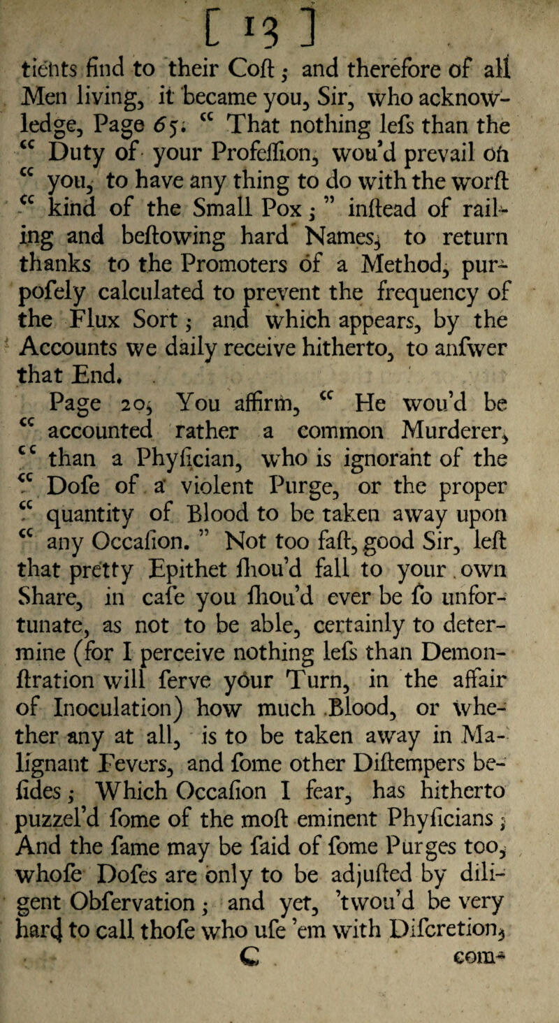 tietits find to their Coft • and therefore of all Men living, it became you. Sir, who acknow¬ ledge, Page cc That nothing lefs than the cc Duty of your Profeffion, wou’d prevail oh cc you, to have any thing to do with the worft cc kind of the Small Pox; ” inftead of rail¬ ing and bellowing hard Names.* to return thanks to the Promoters of a Method, pur- pofely calculated to prevent the frequency of the Flux Sort* and which appears, by the Accounts we daily receive hitherto, to anfwer that End* Page 20* You affirm, cc He wou’d be cc accounted rather a common Murderer, cc than a Phyfician, who is ignorant of the *c Dofe of a: violent Purge, or the proper cc quantity of Blood to be taken away upon <c any Occafion. ” Not too fall, good Sir, left that pretty Epithet lhou’d fall to your . own Share, in cafe you lhou’d ever be fo unfor¬ tunate, as not to be able, certainly to deter¬ mine (for I perceive nothing lefs than Demon- fixation will ferve y6ur Turn, in the affair of Inoculation) how much Blood, or whe¬ ther any at all, is to be taken away in Ma¬ lignant Fevers, and fome other Diftempers bo¬ lides ; Which Occafion I fear, has hitherto puzzel’d fome of the moft eminent Phyficians; And the fame may be faid of fome Purges too, whofe Dofes are only to be adjufted by dili¬ gent Obfervation • and yet, ’twou’d be very hai'4 to call thofe who ufe ’em with Difcretion* C com*