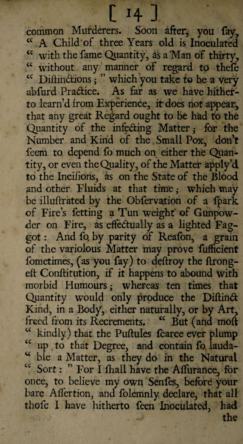 common Murderers. Soon after, you fay, <c A Child of three Years old is Inoculated <c with the fame Quantity, as a Man of thirty, cc without any manner of regard to thefe cc Diftin&ions; ” which you take to be a very abfurd Practice. As far as we have hither¬ to learn’d from Experience, it does not appear, that any great Regard ought to be had fo the Quantity of the infe&ing Matter,• for the Number and Kind of the . Small Pox, don't feem to depend fo much on either the Quan¬ tity, or even the Quality, of the Matter apply’d to the Incifions, as on the State of the Blood and other Fluids at that time ,• which may be illuftrated by the Obfervation of a fpark of Fire’s fetting a Tun weight of Gunpow¬ der on Fire, as effe&ually as a lighted Fag¬ got : And fo. by parity of Reafon, a grain of the variolous Matter may prove fufficient fometimes, (as you fay) to deftroy the ftrong- eft Conftitution, if it happens to abound with morbid Humours; whereas ten times that Quantity would only produce the Diftinft Kind, in a Body, either naturally, or by Art, freed from its Recrements. cc But (and moft kindly) that the Puftules fcarce ever plump <c up to that Degree, and contain fo. lauda- u hie a Matter, as they do in the Natural cc Sort: ” For I fhall have the Affurance, for once, to believe my own Senfes, before your bare Alfertion, and folemnly declare, that all thofe I have hitherto feen Inoculated, had - the