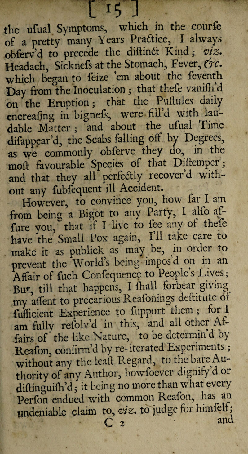 the ufual Symptoms, which in the courfe of a pretty many Years Pradice, I always obferv’d to precede the diftind Kind ; viz. Headach, Sicknefs at the Stomach, Fever, &c. which began to feize ’em about the feventh Day from the Inoculation ; that thefe vanifh d on the Eruption; that the Puftules daily encreafing in bignefs, were fill’d with lau¬ dable Matter; and about the ufual Time difappear’d, the Scabs falling off by Degrees, as we commonly obferve they do, in the moft favourable Species of that Diftemper; and that they all perfectly recover’d with¬ out any fubfequent ill Accident. However, to convince you, how far I am from being a Bigot to any Party, I alfo af- fure you, that if I live to fee any of thefe have the Small Pox again, 111 taKc care to make it as publick as may be, in order to prevent the World’s being impos’d on in an Affair of fuch Confequence to People’s Lives; But, till that happens, I fhall forbear giving my affent to precarious Reafonings deftitute of fufficient Experience to fupport them; for i am fully refolv’d in this, and all othei A.- fairs of the like blature, to be dciermin d by Reafon, confirm’d by re-iterated Experiments; without any the leaf! Regard, to the bare Au¬ thority of any Author, howfoever dignify d or diftinguifh’d; it being no more than what every Perfon endued with common Reafon, has an undeniable claim to, viz. to judge for himfelf;