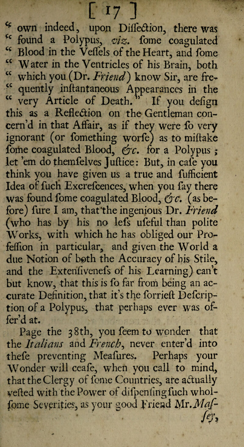cc cc [17] 7 * own indeed, upon Diffe&ion, there was (c found a Polypus, viz. fome coagulated cc Blood in the Veflels of the Heart, and fome cc Water in the Ventricles of his Brain, both which you (Dr. Friend) know Sir, are fre¬ quently inftantaneous Appearances in the very Article of Death. ” If you defign this as a Reflection on the Gentleman con¬ cern’d in that Affair, as if they were fo very ignorant (or fomething worfe) as to miflake fome coagulated Blood, &c. for a Polypus ; let ’em do themfelves Juftice: But, in cafe you think you have given us a true and fufficient Idea of fuch Excrefcences, when you fay there was found fome coagulated Blood, (jc. (as be¬ fore) fure I am, that‘the ingenious Dr. Friend (who has by his no lefs ufeful than polite Works, with which he has obliged our Pro- fefEon in particular, and given the World a due Notion of both the Accuracy of bis Stile, and the Extend venefs of his Learning) can’t but know, that this is fo far from being an ac¬ curate Definition, that it’s the forrieft Defcrip- tion of a Polypus, that perhaps ever was of¬ fer’d at. Page the 38th, you feem to wonder that the Italians and French, never enter’d into thefe preventing Meafures. Perhaps your Wonder will ceafe, when you call to mind, that the Clergy of fome Countries, are a&ually veiled with the PowTer of difpenlingfuch whoi- fpme Severities, as your good friend Islv.Mcif-