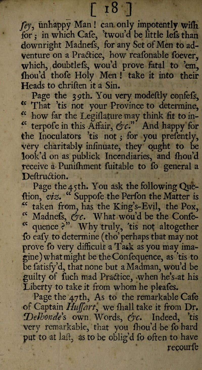 [ *8-3 fey, unhappy Man ! can only impotently wifli for; in which Cafe, ’twou’d be little lefs than downright Madnefs, for any Set of Men to ad¬ venture on a Pradice, how reafonable foever, which, doubtlefs, wou’d prove fatal to ’em, fliou’d thofe Holy Men! take it into their Heads to chriften it a Sin. Page the 39th. You very modeftly confels, cc That ’tis not your Province to determine, a how far the Legiflature may think fit to in- <c terpofein this Affair, dye” And happy for the Inoculators ’tis not; for you presently, very charitably infinuate, they ought to be look’d on as publick Incendiaries, and fhou’d receive a Punilhment fuitable to fo general a Deftrudion. ' Page the 4 5 th. You ask the following Que- ftion, viz. cc Suppofe the Perfon the Matter is <c taken from, has the King’s-Evil, the Pox, cc Madnefs, drc. What wou’d be the Confe- €C quence ?” Why truly, tis not altogether fo eafy to determine (tho’perhaps that may not prove fo very difficult a Task as you may ima¬ gine) what might be theConfequence, as tis to be fatisfy’d, that none but a Madman, wou’d be guilty of fuch mad Pradice, -when he’s.at his Liberty to take it from whom he pkafes. Page the 47th, As to the remarkable Cafe of Captain Huff art, we fhall take it from Dr, *Delhondes own Words, (yc* Indeed, ’tis Very remarkable, that you Ihou’d be fo hard put to at laft, as to be oblig’d fo often to have : * recourlfc