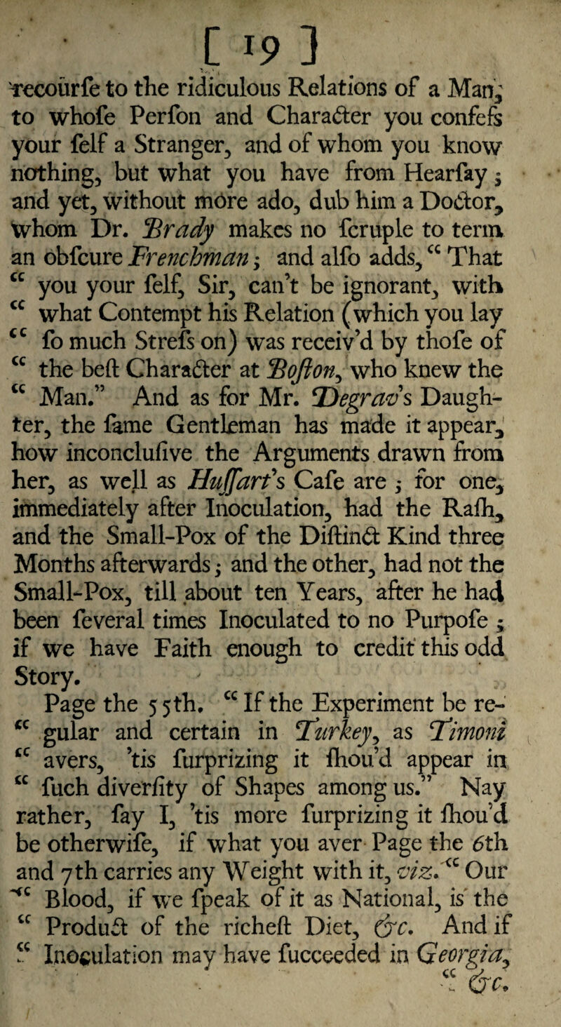 Tecourfe to the ridiculous Relations of a Man; to whofe Perfon and Charafter you confefs your felf a Stranger, and of whom you know nothing, but what you have from Hearfay $ and yet, without more ado, dub him a Doctor, Whom Dr. Brady makes no fcruple to term an obfcure Frenchman; and alfo adds,cc That cc you your felf. Sir, can’t be ignorant, with cc what Contempt his Relation (which you lay cc fo much Strefs on) was receiv’d by thofe of u the beft Character at Bofton, who knew the <c Man.” And as for Mr. Degrads Daugh¬ ter, the fame Gentleman has made it appear, how inconclufive the Arguments drawn from her, as well as HtiJJ'arfs Cafe are for one, immediately after Inoculation, had the Rafh, and the Small-Pox of the Diftinft Kind three Months afterwards; and the other, had not the Small-Pox, till about ten Years, after he had been feveral times Inoculated to no Purpofe ; if we have Faith enough to credit this odd Story. Page the 5 5th. cc If the Experiment be re- cc gular and certain in Turkey, as Timoni tc avers, ’tis furprizing it fhou’d appear in cc fuch diverfity of Shapes among us.” Nay rather, fay I, ’tis more furprizing it lhoud be otherwife, if what you aver Page the 6th and 7th carries any Weight with it, <vizdQ Our HC Blood, if we fpeak of it as National, is the cc Product of the richeft Diet, (jc. And if ? Inoculation may have fucceeded in Georgia, “ do
