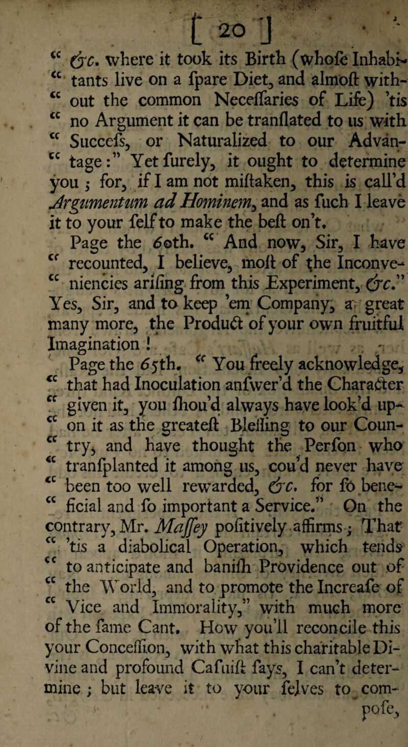 3 <c &c. where it took its Birth (whole Inhabit “ tants live on a fpare Diet, and almoft with- “ out the common NecelTaries of Life) ’tis cc no Argument it can be tranflated to us with <f Succefs, or Naturalized to our Advan- cc tage:” Yet Purely, it ought to determine you j for, if I am not miltaken, this is call’d Argumentum ad Hominem, and as fuch I leave it to your felf to make the bell on’t. Page the 6oth. “ And now, Sir, I have cr recounted, I believe, molt of the Inconve- cc niencies arifing from this Experiment, (jc.” Yes, Sir, and to keep ’em Company, a great many more, the Product of your own fruitful Imagination ! ~ Page the 65th. <c You freely acknowledge, €C that had Inoculation anfwer’d the Character “ given it, you fhou’d always have look’d up- <c on it as the great eft Bleiling to our Coun- cc try, and have thought the Perfon who “ tranfplanted it among us, cou’d never have “ been too well rewarded, for fo bene- “ ficial and fo important a Service.” On the contrary, Mr. Maffey pofitively affirms; That cc. ’tis a diabolical Operation, which tends <c to anticipate and banilh Providence out of cc the World, and to promote the Increafe of cc Vice and Immorality,” with much more of the fame Cant, How you’ll reconcile this your Concefuon, with what this charitable Di¬ vine and profound Cafuift fays, I can’t deter¬ mine ; but leave it to your felves to com-
