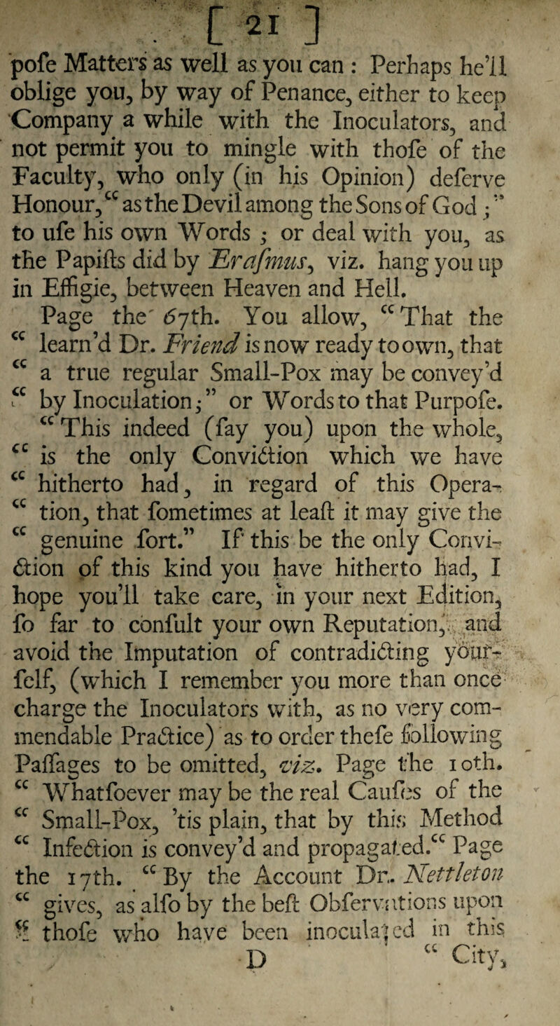 pofe Matters as well as you can : Perhaps he’ll oblige you, by way of Penance, either to keep Company a while with the Inoculators, and not permit you to mingle with thofe of the Faculty, who only (in his Opinion) deferve Honour,cc as the Devil among theSonsof God /“ to ufe his own Words ; or deal with you, as the Papifts did by Erafmus, viz. hangyonup in Effigie, between Heaven and Hell. Page the' 6jth. You allow, cc That the cc learn’d Dr. Friend is now ready to own, that cc a true regular Small-Pox may be convey’d “ by Inoculation/’ or Words to that Purpofe. cc This indeed (fay you) upon the whole, cc is the only Conviction which we have cc hitherto had, in regard of this Opera- <c tion, that fometimes at leaft it may give the cc genuine fort.” If this be the only Convi¬ ction of this kind you have hitherto had, I hope you’ll take care, in your next Edition, fo far to confult your own Reputation,, and avoid the Imputation of contradicting youf- felf, (which I remember you more than once charge the Inoculators with, as no very com¬ mendable Practice) as to order thefe following Paffages to be omitted, viz. Page the ioth. cc Whatfoever may be the real Caufes of the cc Small-Pox, ’tis plain, that by this Method cc Infection is convey’d and propagaf:ed.cc Page the 17th. cc By the Account Dv,. Nettleton