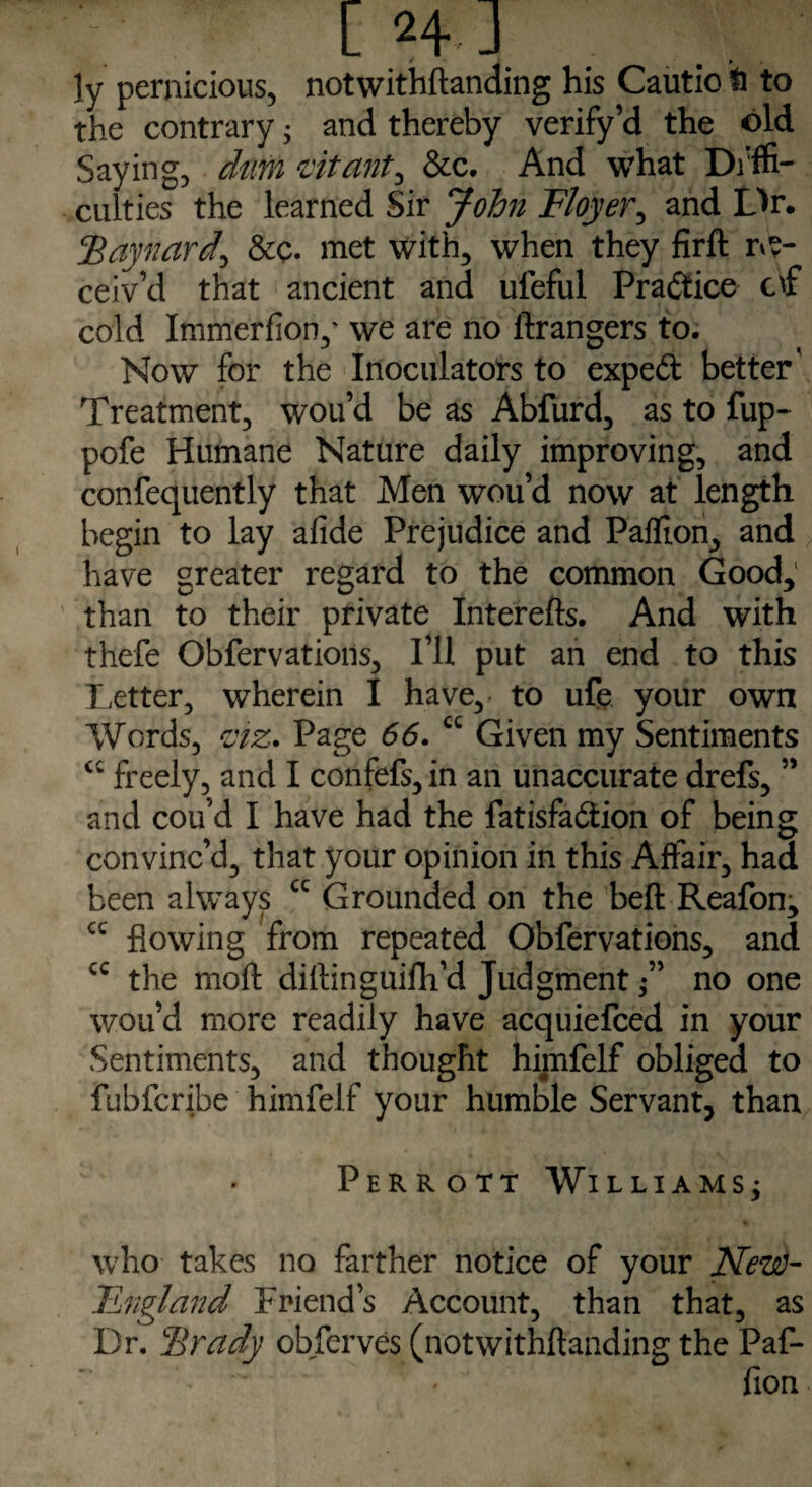 ' t H J ly pernicious, notwithftanding his Cautio b to the contrary; and thereby verify’d the old Saying, dm vitality &c. And what Diffi¬ culties the learned Sir John Floyer^ and Dr. Baynard^ &c. met with, when they firft re¬ ceiv’d that ancient and ufeful Practice of cold Immerfion,' we are no ftrangers to. Now for the Inoculators to expeft better' Treatment, wou’d be as Abfurd, as to flip- pofe Humane Nature daily improving, and confequently that Men wou’d now at length begin to lay afide Prejudice and Paffion, and have greater regard to the common Good, than to their private Interefts. And with thefe Obfervations, I’ll put an end to this Letter, wherein I have, to ufe your own Words, viz. Page 66. cc Given my Sentiments cc freely, and I confefs, in an unaccurate drefs, ” and cou’d I have had the fatisfa&ion of being convinc’d, that your opinion in this Affair, had been always cc Grounded on the belt Reafon, cc flowing from repeated Obfervations, and cc the mod diflinguifh’d Judgment no one wou’d more readily have acquiefced in your Sentiments, and thought himfelf obliged to fubfcribe himfelf your humble Servant, than Perrott Williams^ who takes no farther notice of your New- England Friend’s Account, than that, as Dr. Brady obferves (notwithftanding the Paf- fion