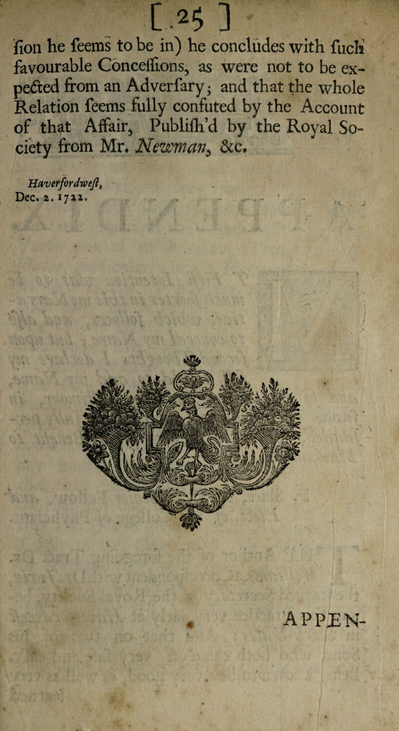 fion he feems to be in) he concludes with fuch favourable Concefftons, as were not to be ex¬ pected from an Adverfary; and that the whole Relation feems fully confuted by the Account of that Affair, Publilh’d by the Royal So¬ ciety from Mr. Newman, &c. Haverfordweft, Dec. 2.1712. , - -, - « apprn-