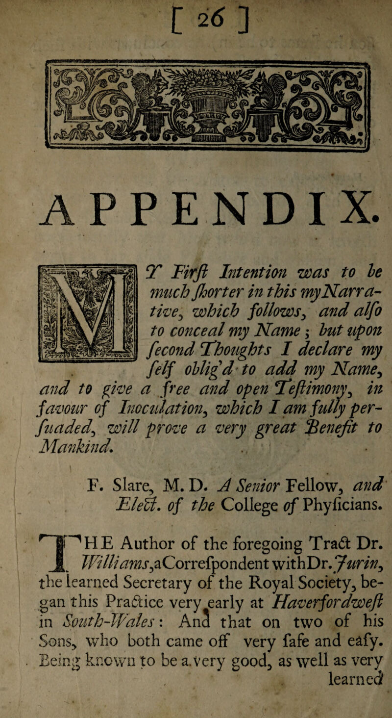 [ **] APPENDIX. T Firft Intention was to le muchfloor ter in this my Narra¬ tive^ which follows, and alfo to conceal my Name; but upon fecond Thoughts I declare my felf obligd' to add my Name, and to give a free and open Teflimony, in favour of Inoculation, which I am fully per- fuaded, will prove a very great Benefit to Mankind. F. Slare, M. D. A Senior Fellow, and Eletl. of the College of Phylicians. Author of the foregoing Trad Dr. J[ Illlliajns,aCovrcfyon den t withDr.y^ra^ the learned Secretary of the Royal Society, be¬ gan this Fradice very early at Haverfordwefi in South-Wales: AnS that on two of his Sons, who both came off very fafe and eafy. Being known to be a. very good, as well as very learned