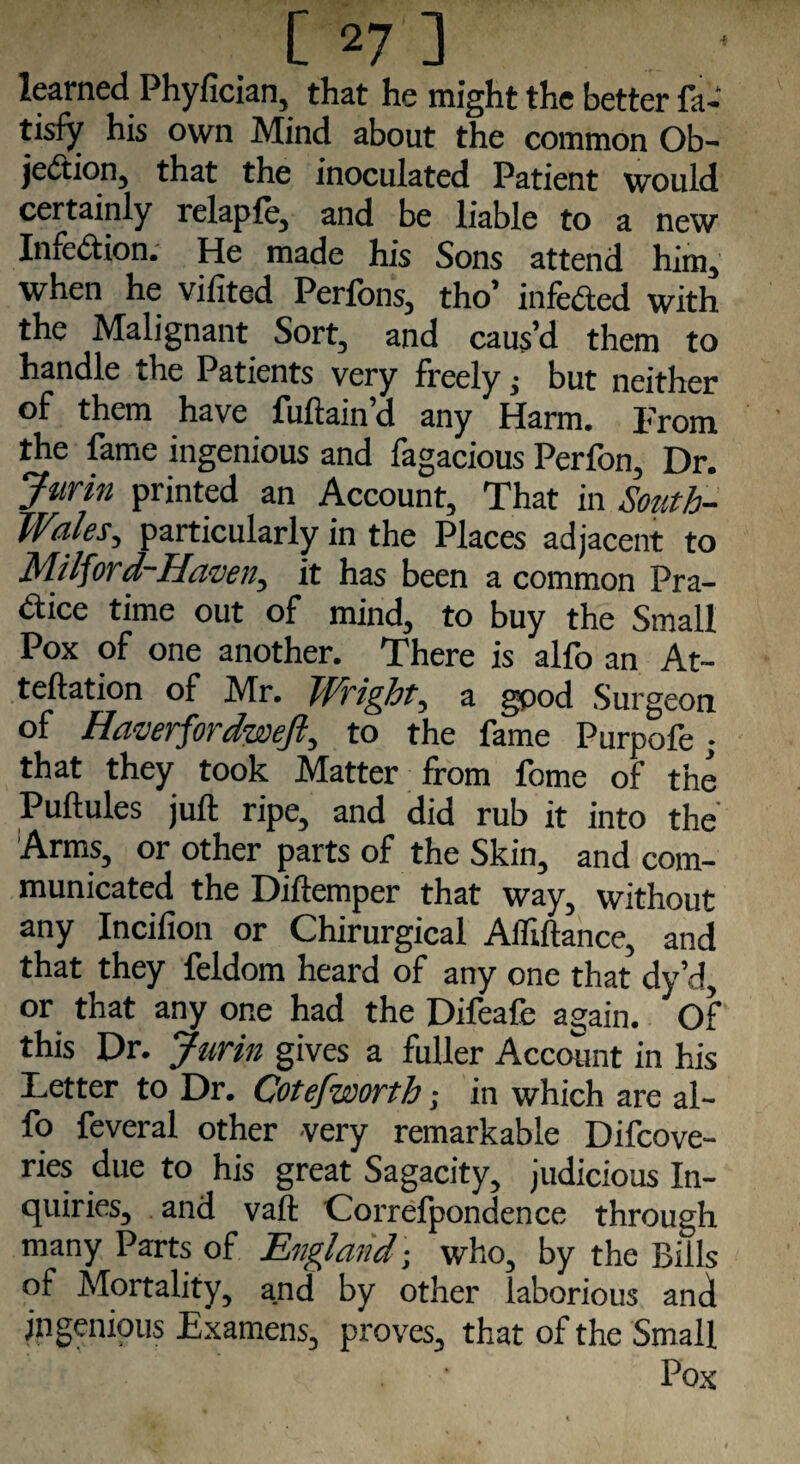 learned Phyfician, that he might the better fa- tisfy his own Mind about the common Ob¬ jection, that the inoculated Patient would certainly relapfe, and be liable to a new Infection. He made his Sons attend him, when he vifited Perfons, tho’ infeCted with the Malignant Sort, and caus’d them to handle the Patients very freely, but neither of them have fuftain’d any Harm. From the fame ingenious and fagacious Perfon, Dr. Jurin printed an Account, That in South- TVules, particularly in the Places adjacent to Milford-Havetiy it has been a common Pra¬ ctice time out of mind, to buy the Small Pox of one another. There is alfo an At- teftation of Mr. TfS'ight, a good Surgeon of Haverfordweft, to the fame Purpofe; that they took Matter from fome of the Puftules juft ripe, and did rub it into the Arms, or other parts of the Skin, and com¬ municated the Diftemper that way, without any Inciiion or Chirurgical Afliftance, and that they feldom heard of any one that dy’d, or that any one had the Difeafe again. Of this Dr. Jurin gives a fuller Account in his Letter to Dr. Cotefworth; in which are al¬ fo feveral other very remarkable Difcove- ries due to his great Sagacity, judicious In¬ quiries, and vaft Correfpondence through many Parts of England - who, by the Bills of Mortality, and by other laborious and Ingenious Examens, proves, that of the Small Pox