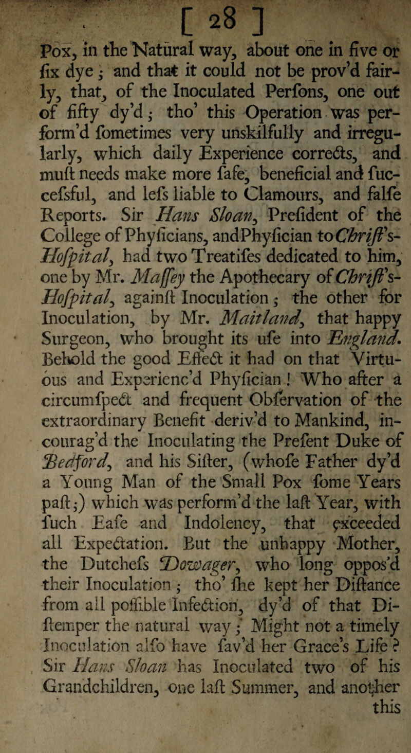 Pox, in the Natural way, about one in five or fix dye; and that it could not be prov’d fair¬ ly, that, of the Inoculated Perfons, one out of fifty dy’d; tho’ this Operation was per¬ form’d fometimes very unskilfully and irregu¬ larly, which daily Experience corrects, and mult needs make more fafe, beneficial and fuc- cefsful, and lefs liable to Clamours, and falfe Reports. Sir Hans Sloan, Prefident of the College of Phyficians, andPhyfician toChriJFs- Hofpital, had twoTreatifes dedicated to him, one by Mr. Maffey the Apothecary of ChriJFs- Hofpital, again!! Inoculation ; the other for Inoculation, by Mr. Maitland\ that happy Surgeon, who brought its ufe into ~England. Behold the good Effect it had on that Virtu¬ ous and Experienc’d Phyfician ! Who after a circumfpedi and frequent Obfervation of the extraordinary Benefit deriv’d to Mankind, in- courag’d the Inoculating the Prefent Duke of .'Bedford, and his Sifter, (whofe Father dy’d a Young Man of the Small Pox fome Years paft •) which was perform’d the laft Year, with luch Eafe and Indolency, that exceeded all Expeftation. But the unhappy Mother, the Dutchefs Dowager, who long oppos’d their Inoculation ; tho’ Ihe kept her Diftance from ail poillble Infection, dy’d of that Di- ftemper the natural way / Might not a timely Inoculation alfo have fav’d her Grace’s Life ? Sir Hans Sloan has Inoculated two of his Grandchildren, one laft Summer, and another