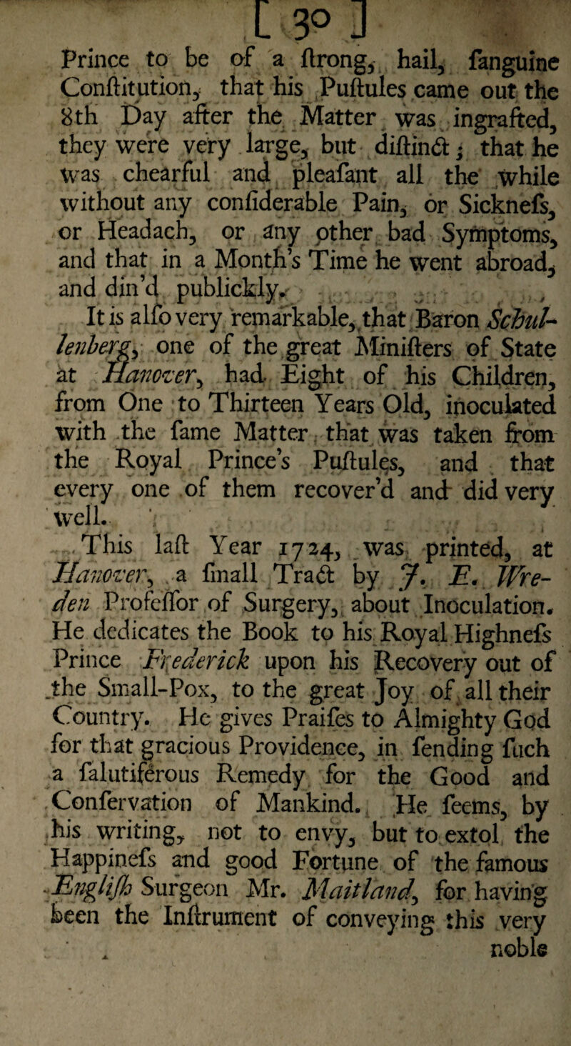 X 3° J Prince to be of a ftrong, hail, fanguine Conftitution, that his Puftules came out the 8th Day after the Matter was ingrafted, they were very large, but diftind; that he was chearful and pleafant all the while without any confiderable Pain, or Sicknefs, or Headach, or any pther bad Symptoms, and that in a Month’s Time he went abroad, and din’d publickly. It is alfovery remarkable,,that Baron Schul- lenberg, one of the great Minifters of State at Hanover,, had Eight of his Children, from One to Thirteen Years Old, inoculated with .the fame Matter that was taken from the Royal Prince’s Puftules, and that every one of them recover’d and- did very iwell. i , .. , , ' ..This laft Year 1724, was. printed, at Hanover, a fmall Trad by J. E. Wre- den Profeftor of Surgery, about Inoculation. He dedicates the Book to his Royal Highnefs Prince Frederick upon his Recovery out of .the Small-Pox, to the great Joy of all their Country. He gives Praifes to Almighty God for that gracious Providence, in fending fuch a falutiferous Remedy for the Good and . Confervation of Mankind. He feems, by his writing, not to envy, but to extol the Happinefs and good Fortune of the famous ■ Englijh Surgeon Mr. Maitland.\ for having been the Inftrument of conveying this very . noble