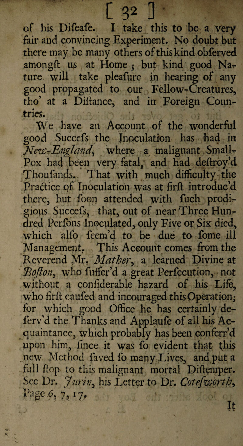 of his Difeafe. I take this to be a very fair and convincing Experiment. No doubt but there may be many others of this kind obferved amongft us at Home ; but kind good Na^- ture will take pleafure in hearing of any good propagated to our Fellow^Creatures, tho’ at a Diftance, and in Foreign Coun¬ tries. * .. < «• .1* N • -* * > X A- We have an Account of the wonderful J. • * N»«  « - good Succefs the Inoculation has had in New-England^ where a malignant Smalls Pox had been very fatal5 and had deftroy’d Thoufan(ds.> That with much difficulty the Pra&ice of Inoculation was at firft introduc’d * ^ « ■ ». ■ there, but foon attended with fuch prodi¬ gious Succefs, that, out of near Three Hum¬ ored Perfons Inoculated, only Five or Six died, which alfo fcem’4 to be due to fome ill Management. This Account comes from the Reverend Mr. Mather, a learned Divine at 1Ho ft on, who fuffer’d a great Perfecution, not without a confiderable hazard of his Life, who firft caufed and incouraged this Operation; for which good Office he has certainly de- ferv’d the Thanks and Applaufe of all his Ac¬ quaintance, which probably has been conferr’d upon him, lince it was fo evident that t;his new Method faved fo many Lives, and put a full ftop to this malignant mortal Diftemper. See Dr. Juriv, his Letter to Dr. Cot efworthy page .6, y, 17f ft