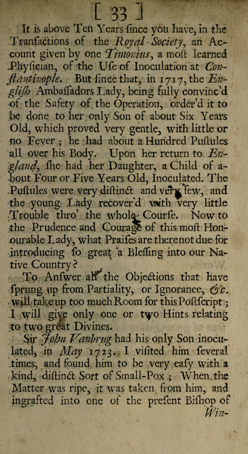 It is above Ten Years iince you have, in the Tranfadions of the Royal Society, an Ac¬ count given by one cTimonius, a moft learned JPhyfician, of the Ufe of Inoculation at Con¬ stantinople. But iince that, in 1717, the £//- glijh AmbafTadors Lady, being fully convinc’d of the Safety of_ the Operation, order’d it to be done to her only Son of about Six Years Old, which proved very gentle, with little or no Fever,* he had about a Hundred Puftules all over his Body. Upon her return to En¬ gland hie had her Daughter, a Child of a- bout Four or Five Years Old, Inoculated. The .Puftules were very diftind andver^few, and •the young Lady recover’d vsiith very little ■Trouble thro’ the whol^Courfe. Now to the Prudence and Courajp of this moft Hon¬ ourable Lady, what Praifesare there not due for introducing fo great a Blefling into our Na¬ tive Country ? To Anfwer an the Objedions that have fprung up from Partiality, or Ignorance, will take up too much Room for thisPoftfcript; I will give only one or tyo Hints relating to two great Divines. Sir John Vanbrug had his only Son inocu¬ lated, in May 1723,. I vifited him feveral times, and found him to be very eafy with a kind, diftind Sort of Small-Pox ; When, the Matter was ripe, it was taken from him, and ingrafted into one of the prefent Bifliop of Win-