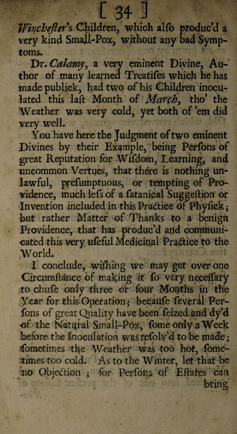 Winchefters Children, which alfb produc’d a very kind Smajll-Pox, without any bad Symp¬ toms. V ' : r 5 Dr. Calamy, a very eminent Divine, Au¬ thor of many learned Treatifes which he has made publick, had two of his Children inocu¬ lated this laft Month of March, tho’ the Weather was very cold, yet both of’em did very well. You have here the Judgment of two eminent Divines by their Example, being Perfons of great Reputation for Wifdom, Learning, and uncommon Vertues, that there is nothing un¬ lawful, prefumptuoiis, or tempting of Pro¬ vidence, much lefs of a fatanical Suggeftion or Invention included in thisPra&ice of Phyfick; but rather Matter of Thanks to a benign Providence, that has produc d and communi¬ cated this very ufeful Medicinal Practice to the World. I conclude, wiihing we may get over one Circumflance of making it fo very neceifary to chufe only three or four Months in the Year for this Operation ; becaufe feveril Per¬ fons of great Quality have been feized and dy’d of the Natural Small-Pox, feme only a Week before the Inoculation wasrefolv’d to be made; Sometimes the Weather was too hot, fome- times too cold. As to the Winter, let that be no Objection ; for Perfons of Eftates can