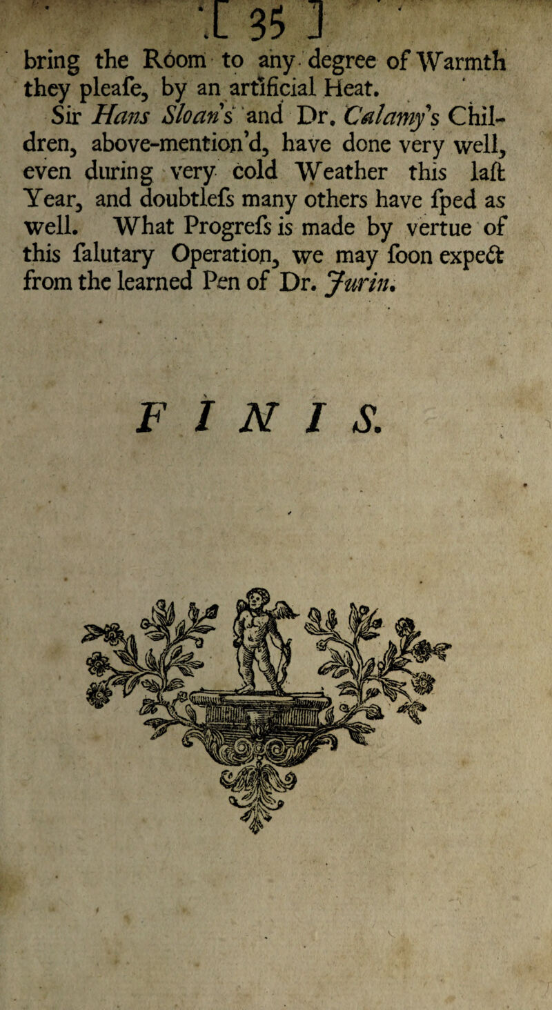 bring the R6om to any degree of Warmth they pleafe, by an artificial Heat. Sir Hans Sloans and Dr. Calamys Chil¬ dren, above-mention’d, have done very well, even during very cold Weather this laft Year, and doubtlefs many others have fped as well. What Progrefs is made by vertue of this falutary Operation, we may foon expert from the learned Pen of Dr. Jurin. FINIS. V