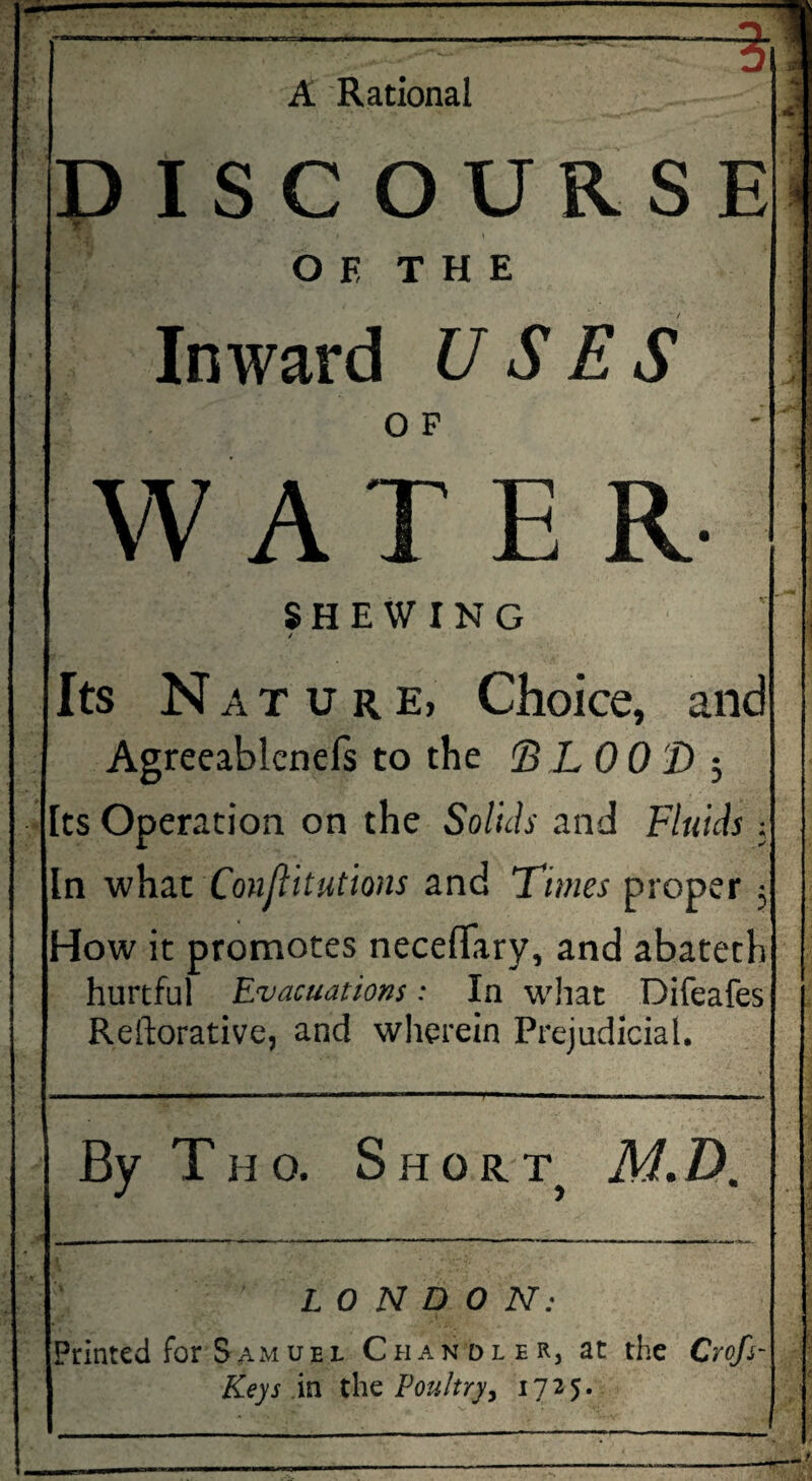 ~—% A Rational DISC OURSE O E THE Inward USES W AT E R SHEWING / Its Nature, Choice, and Agreeablenels to the (BLOOD ; Its Operation on the Solids and Fluids j How it promotes neceffary, and abateth hurtful Evacuations: In what Difeafes Reftorative, and wherein Prejudicial. By Thq. Short M.D. LONDON: Printed for Samuel Chandler, at the Crofi- Keys in the Poultry, 1725. ■ -..