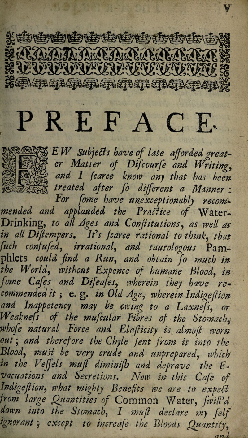 E W Subjects have of late afforded great¬ er Matter of Difcourfe and Writings and 1 fcarce know any that has been treated after fo different a Manner : For fome have unexcept ion ably recom* mended and applauded the P raft ice of Water- Drinking, to all Jges and Conjlitutions, as well as in all Diftempers. IPs jcarce rational to think, that fuch confufed, irrational, and tautologous Pam¬ phlets could fnd a Run, and obtain fo much in the World, without Expence of humane Blood, in fome Cafes and Difeajes, wherein they have re«■ commended it; e. g. in Old Jgei wherein Indigeflion and lnappetency may be owing to a Laxnefs, or Weaknefs of the mufcular fibres of the Stomachy whofe natural Force and Elafticity is almofl worn out; and therefore the Chyle fent from it into the Blood, must be very crude and unprepared, which in the Veffels mufl diminifJj and deprave the E- vacuations and Secretions. Now in this Cafe of Indigeflion, what mighty Benefits we are to expert from large Quantities of Common Water, [will'd down into the Stomach, I mufl declare my felf ignorant, except to increaje the Bloods Quantity,