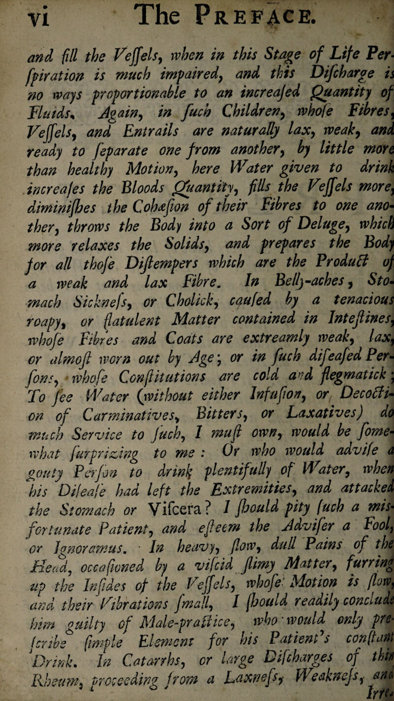 The P RE FACE. and fill the Vejfels, when in this Stage of Life Per¬ foration is much impaired, and this Difcharge is no ways proportionable to an increajed Quantity of Fluids* Again, in fuch Children, whofe Fibres, Vejfels, and Entrails are naturally lax, weak) and ready to feparate one from another, ^ /iff/* more than healthy Motion, fere fa increafes the Bloods Quantity) fills the Vejfels morey diminifhes the Cohtfion of their Fibres to one ano¬ ther) throws the Body into a Sort of Deluge) which more relaxes the Solids9 and prepares the Body for all thofe Diflempers which are the Product of a weak and lax Fibre. In Bell)-aches, Sto¬ mach Sicknefs) or Cholick) caufed by a tenacious roapy, or flatulent Matter contained in Intefines, whofe Fibres and Coats are extreamly weak) lax, cr almofi worn out by Age \ or in fuch difeafed Per- fonS) whofe Confutations are cold avd flegmatick; To fee Water (iwithout either Infufori) or Decoffi- on of Carminatives> BitterSy or Laxatives) do much Service to fuch) I mu ft own, would be fome- what fur prizing to me : Or who would advife d gouty Perfon to drink plentifully of Water, when his Di/ea/e had left the Extremities) and attacked the Stomach or Vifcera? 1 fleould pity fuch a mis- fortunate Patient) and efecm the Advifer a hoof or Jo noramus. • In heavy y floWy dull Pains of the Head, occ a Cloned by a vifcid Jlimy Mattery furring up the Infides of the Vejfelsy whofe: Motion is flow, and their Vibrations fmally I jhouid readily conclude him guilty of Male-prattlce, who * would only pre- (cube3 fimple Element for his Patient's confront \Drink. In Catarrhsy cr large Difcharges of thin Rheum% proceeding from a Laxnefs) Weaknejsy ana Irre*