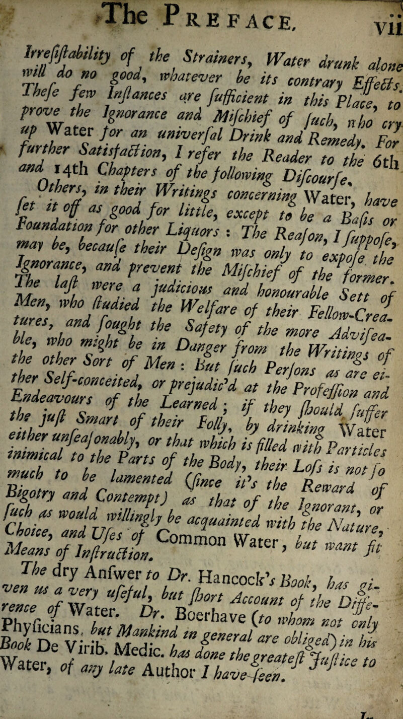 The P RE FACE, va °fj the, Strainer?’ Water drunk alone nill do no good, whatever be its contrary Effefls Tbeje few Infiances are [/efficient in this Place to prove the Ignorance and Mfcbief of fuch, who cry Up Water for an umverfal Drink and Remedy For ■ further SotitfuSten, 1 refer the ReeieVZ fa £ and 14th Chapters of the following Difcourfe fet' t/off Is itZ fWrf‘Y conter»i»g Water, have Jet it off as good for little, except to be a Rafis or Foundation for other Liquors : The Reafon, 1 f, pp2 may be, becaufe their Defign was only to expofethe Ignorance, and prevent the Mifchief tof the former 7 he lafi were a judicious and honourable Sett of Men, who ftudied the Welfare of their Fellow CrpJ tures and fought the Safety oftheZoreJ^t e, who might be m Danger from the Writings of ther Self conceited, or prejudic'd at thTprofeffiZZ *d ,j rT, $ thetr Fo//j' b drinking Water ttffiTTP7’ f', «‘hPur£Z SL Iff™J ‘f 7>‘r MeZ't C°mm0 k-‘ »»# The dry Anfwer to Dr. Hancock 1Uni, i Phvfirianc i. ,, 0v‘Have [to wnom not only BMDe 4£ Sah ffrf m d Water, *$%%&&%£***»<• '