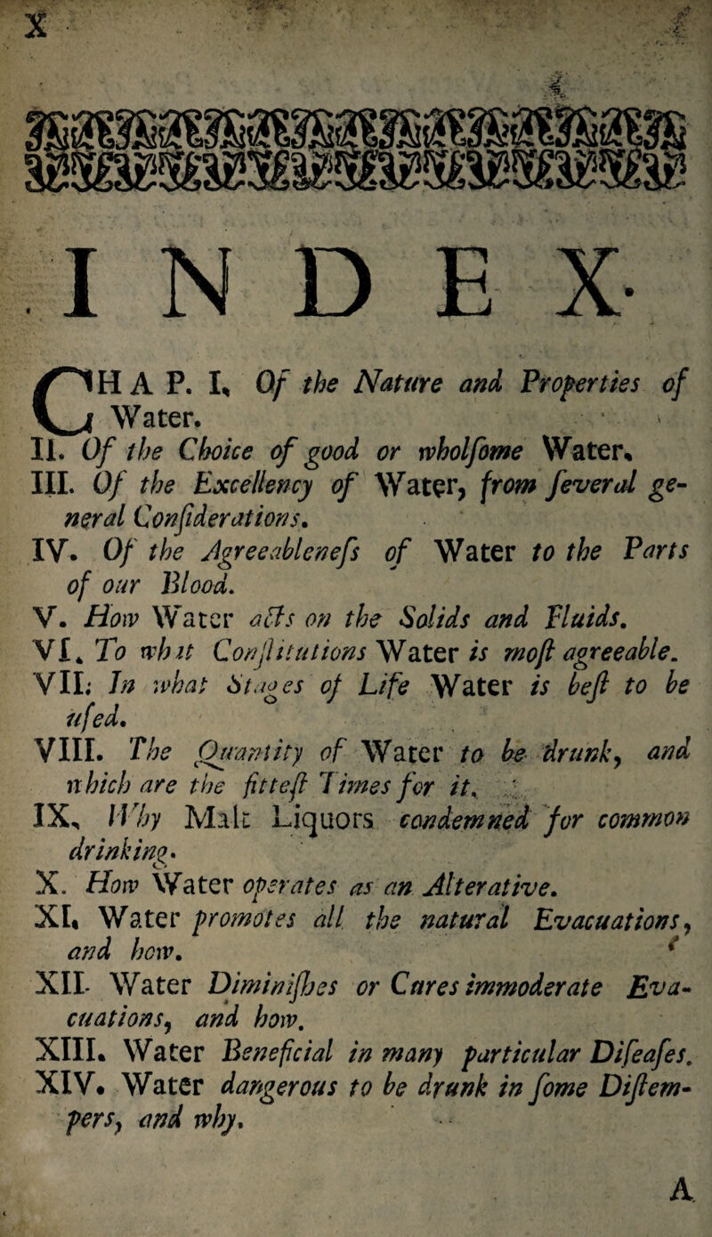 CHAP. I* Of the Nature and Properties of Water. * Ii. Of the Choice of good or rvholfome Water* III. Of the Excellency of Water, from feveral ge¬ neral Confederations. IV. Of the JgreeMenefs of Water to the Parts of our Blood. V. How Water acts on the Solids and Fluids. VI4 To whit Confutations Water is mo ft agreeable. VIL In what St does of Life Water is be (l to be ufed. VIII. The Quantity of Water to be drunk, and which are the fit t eft limes for it. ' IX, Why Malt Liquors condemned for common drinking. X. How Water operates as an Alterative. XL Water promotes all the natural Evacuations, and hew. * XII- Water Diminifejes or Cares immoderate Eva¬ cuations, and how. XIII. Water Beneficial in many particular Difeafes. XIV. Water dangerous to be drunk in fome Diftem• pers, and why. A