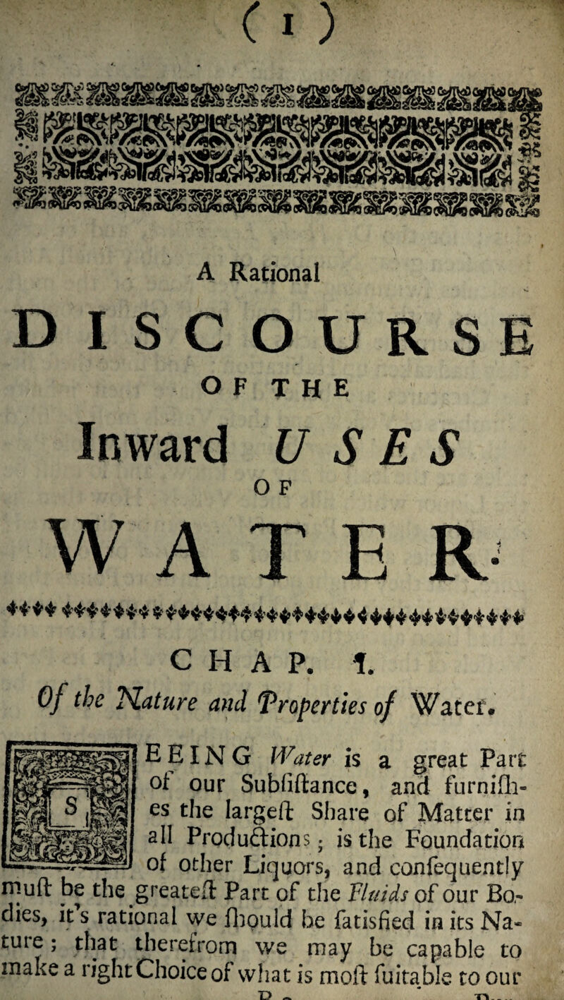 C I ) DISCOURSE O F T H E Inward USES WATER- CHAP. i. Of the Nature and 'Properties of Water. EEING Water is a great Part of our Subliftance, and furnifh- es the larged Share of Matter in all Produftions; is the Foundation of other Liquors, and confequently rsiuft be the.greated Part of the Fluids of our Bo,- dies, it s rational we fhpuld be fatisfied in its Na« ture; that therefrom we may be capable to make a right Choice of what is moft fuitable to our L> ~ r\_ _