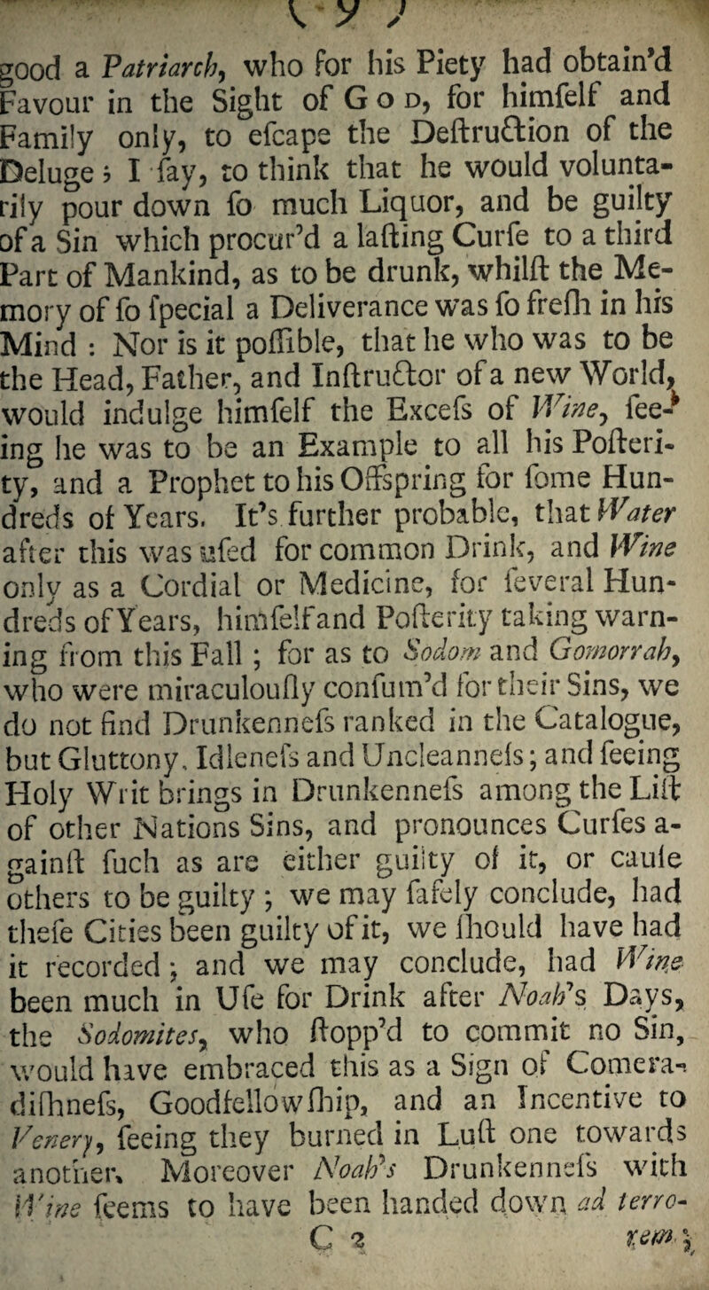 / ✓ good a Patriarch, who for his Piety had obtain’d Favour in the Sight of G o d, for himfelf and Family only, to efcape the Deftruttion of the Deluge i I fay, to think that he would volunta¬ rily pour down fo much Liquor, and be guilty of a Sin which procur’d a lafting Curfe to a third Part of Mankind, as to be drunk, whilft the Me¬ mory of fo fpecial a Deliverance was fo frefh in his Mind : Nor is it poflible, that he who was to be the Head, Father, and Inftru&or of a new World, would indulge himfelf the Excefs oi Wine, fee-* ing lie was to be an Example to all his Pofteri- ty, and a Prophet to his Offspring for fome Hun¬ dreds of Years. It’s further probable, that Water after this was ufed for common Drink, and Wine only as a Cordial or Medicine, for feveral Hun¬ dreds of Years, himfelf and Pofterity taking warn¬ ing from this Fall ; for as to Sodom and Gomorrah, who were miraculoufly confum’d for their Sins, we do not find Drunkennefs ranked in the Catalogue, but Gluttony, Idlenefs and Uncleannels; and feeing Holy Writ b rings in Drunkennefs among the Lilt of other Nations Sins, and pronounces Curfes a- gainlt fuch as are either guiity of if, or cauie others to be guilty ; we may fafely conclude, had thefe Cities been guilty of it, we Ihould have had it recorded; and we may conclude, had Wins been much in Ufe for Drink after Noah’s Days, the Sodomites, who flopp’d to commit no Sin, would have embraced this as a Sign of Comera-. difhnefs, Goodfellowfhip, and an Incentive to Vener'/, feeing they burned in Lull one towards another. Moreover Noahs Drunkennefs with Wins feems to have been handed down ad terro- C i r, e m \ VT j*.