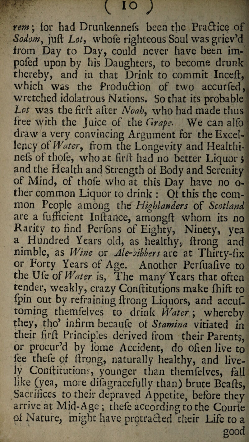 rem; for had Drunkennefs been the Praflice of Sodom, juft Lot, whofe righteous Soul was griev’d from Day to Day, could never have been im- pofed upon by his Daughters, to become drunk thereby, and in that Drink to commit Inceft, which was the Produftion of two accurfed, wretched idolatrous Nations. So that its probable Lot was the firft after Noah, who had made thus free with the Juice of the Grape. We can alfo | draw a very convincing Argument for the Excel¬ lency of Water, from the Longevity and Healthi- nefs of thofe, who at firft had no better Liquor > and the Health and Strength of Body and Serenity of Mind, of thofe who at this Day have no o- ther common Liquor to drink : Of this the com¬ mon People among the Highlanders of Scotland are a fufficient Inftance, amongft whom its no Rarity to find Perfons of Eighty, Ninety, yea a. Hundred Years old, as healthy, ftrong and nimble, as Wine or Ale-aibbers are at Thirty-fix or Forty Years of Age. Another Perfuafive to the Ufe of Water is, The many Years that often tender, weakly, crazy Conftitutions make fhift to fpin out by refraining ftrong Liquors, and accufl toming themfelves to drink Water; whereby they, tho’ infirm becaufe of Stamina vitiated in their firft Principles derived from their Parent?, or procur’d by iqme Accident, do often live to fee thefe of ftrong, naturally healthy, and live¬ ly Conftitutions, younger than themfelves, fall like (yea, more disgracefully than) brute Beafts, Sacrifices to their depraved Appetite, before they arrive at Mid-Age ; thefe according to the Courie pf Nature, might have protracted their Life to a good