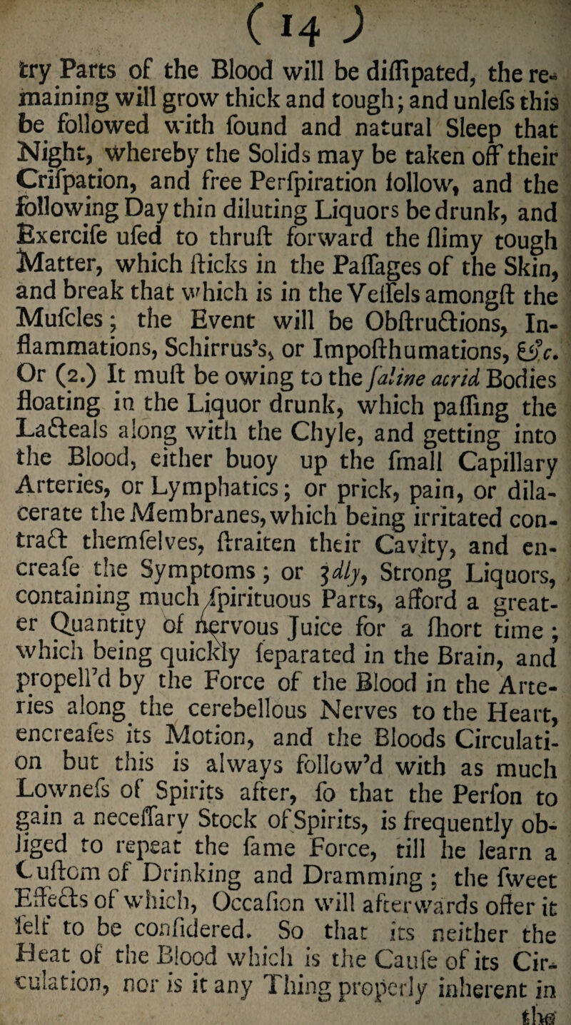 tty Parts of the Blood will be diffipated, the re¬ maining will grow thick and tough; and unlefs this be followed with found and natural Sleep that Night, whereby the Solids may be taken off their Crifpation, and free Perfpiration follow, and the following Day thin diluting Liquors be drunk, and Bxercife ufed to thruft forward the flimy tough Matter, which flicks in the Paffages of the Skin, and break that which is in the Vdfelsamongft the Mufcles; the Event will be Obftrudions, In¬ flammations, Schirrus’s, or Impofthumations, He. Or (2.) It mufl be owing to the /aline acrid Bodies floating in the Liquor drunk, which palling the Ladeals along with the Chyle, and getting into the Blood, either buoy up the fmall Capillary Arteries, or Lymphatics; or prick, pain, or dila- cerate the Membranes, which being irritated con- trad thernfelves, ftraiten their Cavity, and en- creafe the Symptoms; or jdly. Strong Liquors, containing much ipirituous Parts, afford a great¬ er Quantity of hervous Juice for a fhort time ; which being quickly feparated in the Brain, and propelfd by the Force of the Blood in the Arte¬ ries along the cerebellous Nerves to the Heart, encreafes its Motion, and the Bloods Circulati¬ on but this is always follow’d with as much Lownefs of Spirits after, fo that the Perfon to gain a neceffary Stock of Spirits, is frequently ob¬ liged to repeat the fame Force, till he learn a Cuftcmof Drinking and Dramming ; the fweet Effects of which, Occafion will afterwards offer it lelt to be confidered. So that its neither the Heat of the Blood which is the Caufe of its Cir¬ culation, nor is it any Filing properly inherent in