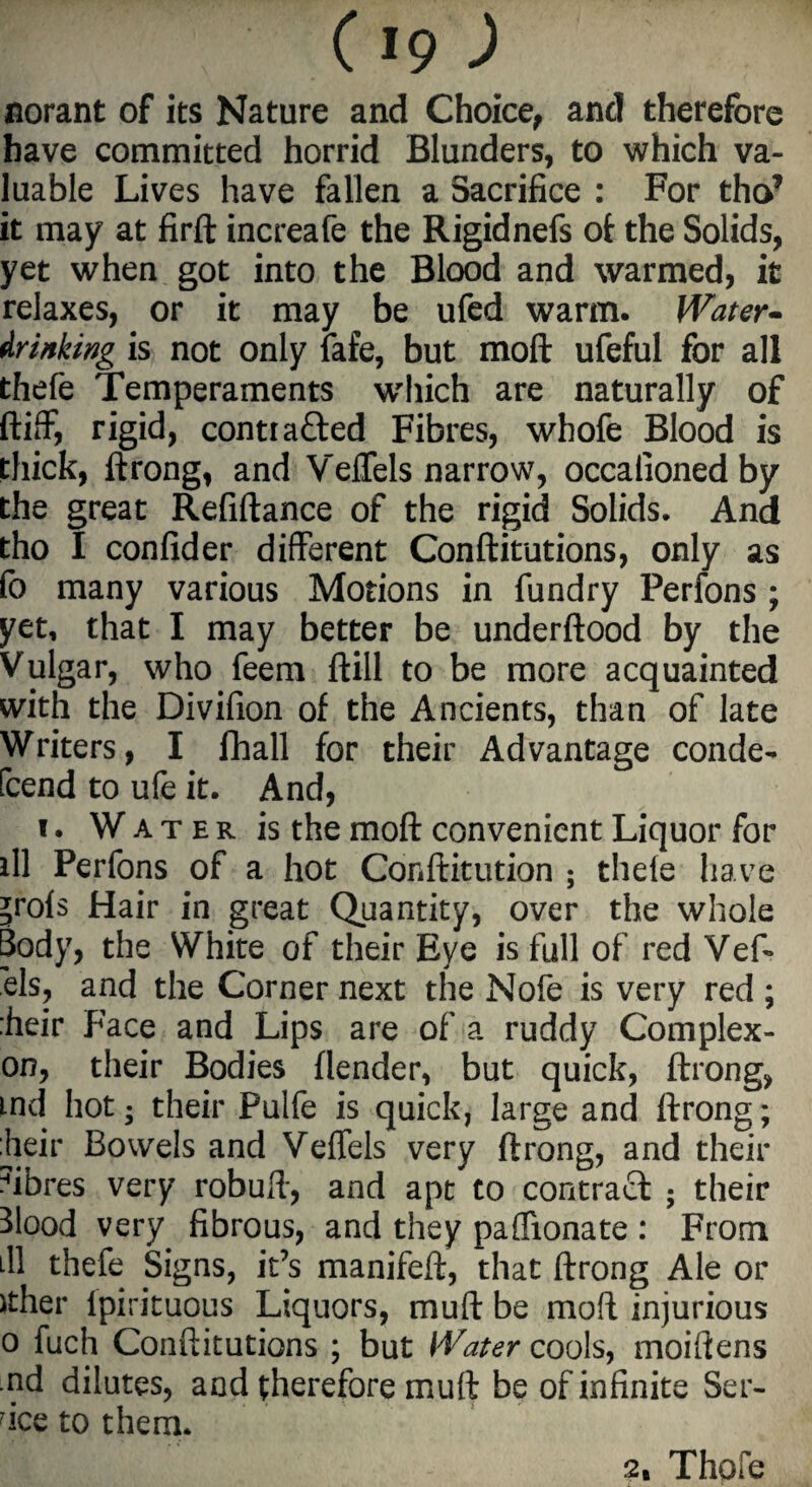 aorant of its Nature and Choice, and therefore have committed horrid Blunders, to which va¬ luable Lives have fallen a Sacrifice : For tho* it may at firft increafe the Rigidnefs of the Solids, yet when got into the Blood and warmed, it relaxes, or it may be ufed warm. Water- drinking is not only fafe, but moft ufeful for all thefe Temperaments winch are naturally of ftiff, rigid, contracted Fibres, whofe Blood is thick, ftrong, and Veflels narrow, occafionedby the great Refiftance of the rigid Solids. And tho I confider different Conftitutions, only as fo many various Motions in fundry Perfons ; yet, that I may better be underftood by the Vulgar, who feem ftill to be more acquainted with the Divifion of the Ancients, than of late Writers, I fhall for their Advantage conde- [tend to ufe it. And, i. Water is the moft convenient Liquor for ill Perfons of a hot Cdnftitution ; thele have ;rols Hair in great Quantity, over the whole Body, the White of their Eye is full of red Veft els, and the Corner next the Nofe is very red ; :heir Face and Lips are of a ruddy Complex- on, their Bodies (lender, but quick, ftrong, md hot; their Pulfe is quick, large and ftrong; dieir Bowels and Veflels very ftrong, and their fibres very robuft, and apt to contract ; their Blood very fibrous, and they paflionate : From ill thefe Signs, it’s manifeft, that ftrong Ale or ither Ipirituous Liquors, muft be moft injurious o fuch Conftitutions ; but Water cools, moiftens nd dilutes, and therefore muft be of infinite Ser¬ vice to them. 2, Thofe