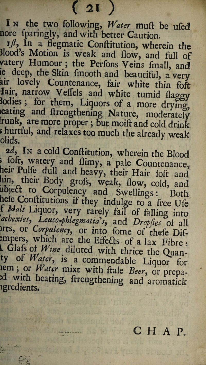 I N the two following, Water mull be ufecl nore fparingly, and with better Caution. i/, In a fiegmatic Conftitution, wherein the Hood’s Motion is weak and flow, and full of vatery Humour ; the Peffons Veins fmall, and ie deep, the Skin fmooth and beautiful, a very air lovely Countenance, fair white thin foft lair, narrow Veffels and white tumid flaggy Jodies; for them, Liquors of a more drying tearing and ftrengthening Nature, moderately runb, are more proper; but moift and cold drink i hurtful, and relaxes too much the already weak olids. 1 zd. In a cold Conftitution, wherein the Blood i foft, watery and flimy, a pale Countenance, heir Pulfe dull and heavy, their Hair loft and ■ !?’rL ir ®octy gr°fs> weak, flow, cold, and uhjett to Corpulency and Swellings: Both hele Conftitutions if they indulge to a free Ufe 1 Malt Liquor, very rarely fail of falling into achexies, Leuco-pklegmatms, and Dropfies of all )rts, or Corpulency, or into fome of thefe Dif- Jmpers, which are the EffeSs of a lax Fibre • L Glafs ol Wine diluted with thrice the Quan- ty of M ater, is a commendable Liquor for lem; or Water mixt with ftale Beer, or prepa¬ id with heating, ftrengthening and aromatick igredients.