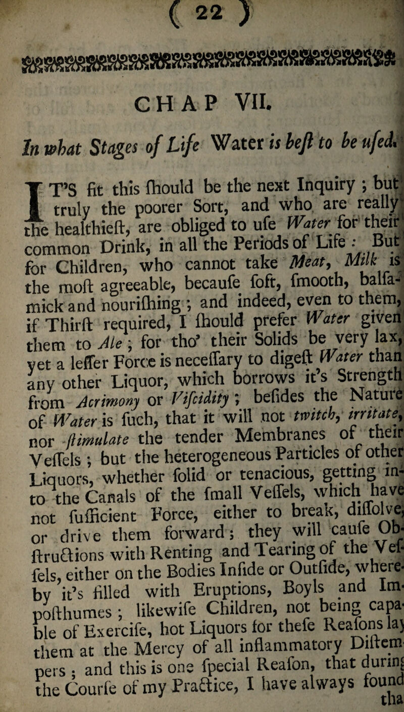 CHAP VII. In what Stages of Life Water is bejl to he ufed. IT’S fit this ftiould be the next Inquiry ; but truly the poorer Sort, and who are really' the healthieft, are obliged to ufe Waterfor their' common Drink, in all the Periods of Life : But for Children, who cannot take Meat, Milk is the moft ci^reeciblej becciule loftj fmoothj b3.11k*. mickand nourilhing ; and indeed, even to them, if Thirft required, I ftiould prefer Water given them to Ale; for tho’ their Solids be very ax, yet a leffer Force is neceflary to digeft Water than any other Liquor, which borrows it’s Strength from Acrimony or Vifcidity; befides the Nature of Water is fuch, that it will not witch, irritate, nor jlimulate the tender Membranes of their Yeftels ; but the heterogeneous Particles of other Liquors, whether folid or tenacious, getting ini to the Canals of the fmall Veffels, which have not fufficient Force, either to break, dmolvej or drive them forward; they will caufe Ob- ftruaions with Renting and Tearing of the Vei* fels, either on the Bodies In fide or Outfide, where- by it’s filled with Eruptions, Boy Is and Im- pofthumes ; likewife Children, not being capa¬ ble of Exercife, hot Liquors for thefe Reafonslaj them at the Mercy of all inflammatory Diitem- *A . . - 1 n_4-hnf ftnrinf pers • and this is one fpecial Reafon, that dunnj the Courfe of my Brattice, I have always found