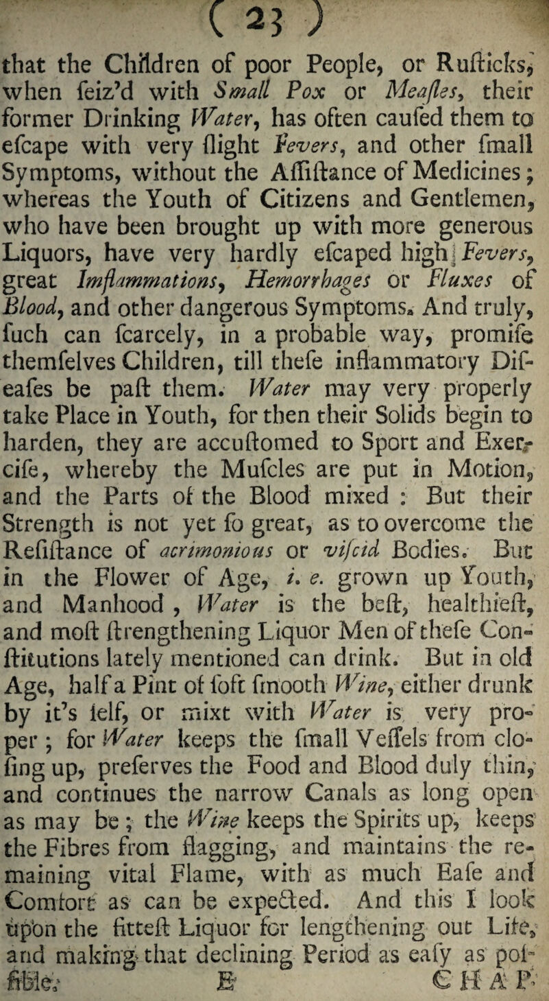 ( aj ; that the Children of poor People, or Ruftichs, when feiz’d with Small Pox or Meajles, their former Drinking Water, has often caufed them to efcape with very (light fevers, and other fmall Symptoms, without the Afliftance of Medicines; whereas the Youth of Citizens and Gentlemen, who have been brought up with more generous Liquors, have very hardly efcaped high Fevers, great lmflammations, Hemorrhages or Fluxes of Bloody and other dangerous Symptoms, And truly, fuch can fcarcely, in a probable way, promife themfelves Children, till thefe inflammatory Dif- eafes be paft them. Water may very properly take Place in Youth, for then their Solids begin to harden, they are accuftomed to Sport and Exer- cife, whereby the Mufcles are put in Motion, and the Parts of the Blood mixed : But their Strength is not yet fo great, as to overcome the Refiftance of acrimonious or vi/cid Bodies. But in the Flower of Age, /. e. grown up Youth, and Manhood , Water is the beft, healthieft, and moft (Lengthening Liquor Men of thefe Con» dilutions lately mentioned can drink. But in old Age, half a Pint of fofc fmooth Wine, either drunk by it’s ielf, or mixt with Water is very pro- per; for Water keeps the fmall Veffels from do¬ ling up, preferves the Food and Blood duly thin, and continues the narrow Canals as long open as may be ; the Wine keeps the Spirits up, keeps the Fibres from flagging, and maintains the re¬ maining vital Flame, with as much Eafe and Comrort as can be expected. And this I look tip'on the fitted Liquor for lengthening out Life* and making that declining Period as eafy as pof fibfe B e H A &