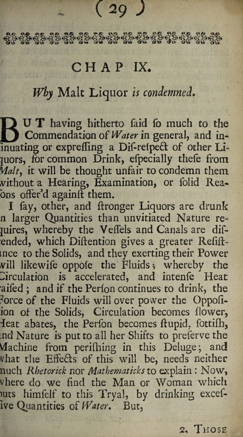 CHAP IX. Why Malt Liquor is condemned• BU T having hitherto faid fo much to the Commendation of Water in general, and in- inuating or expreffing a Dif-relpeQ: of other Li¬ quors, for common Drink, efpecially thefe from Malty it will be thought unfair to condemn them vithout a Hearing, Examination, or folid Rea- oos offer’d againft them. I fay, other, and ftronger Liquors are drunk n larger Quantities than unvitiated Nature re¬ tires, whereby the Veffels and Canals are dif- ended, which Diftention gives a greater Refift- mce to the Solids, and they exerting their Power vill likewife oppofe the Fluids * whereby the Circulation is accelerated, and intenfe Heat aifed ; and if the Perfon continues to drink, the force of the Fluids will over power the Oppofi- ion of the Solids, Circulation becomes flower, ieat abates, the Perfon becomes ftupid, fottifh, .nd Nature is put to all her Shifts to preferve the Machine from perifliing in this Deluge; and vhat the Effefts of this will be, needs neither nuch Rhetorick nor Mathematicks to explain : Now, vhere do we find the Man or Woman which nits himfelf to this Tryal, by drinking excef- ive Quantities of Water. But, 2% Those