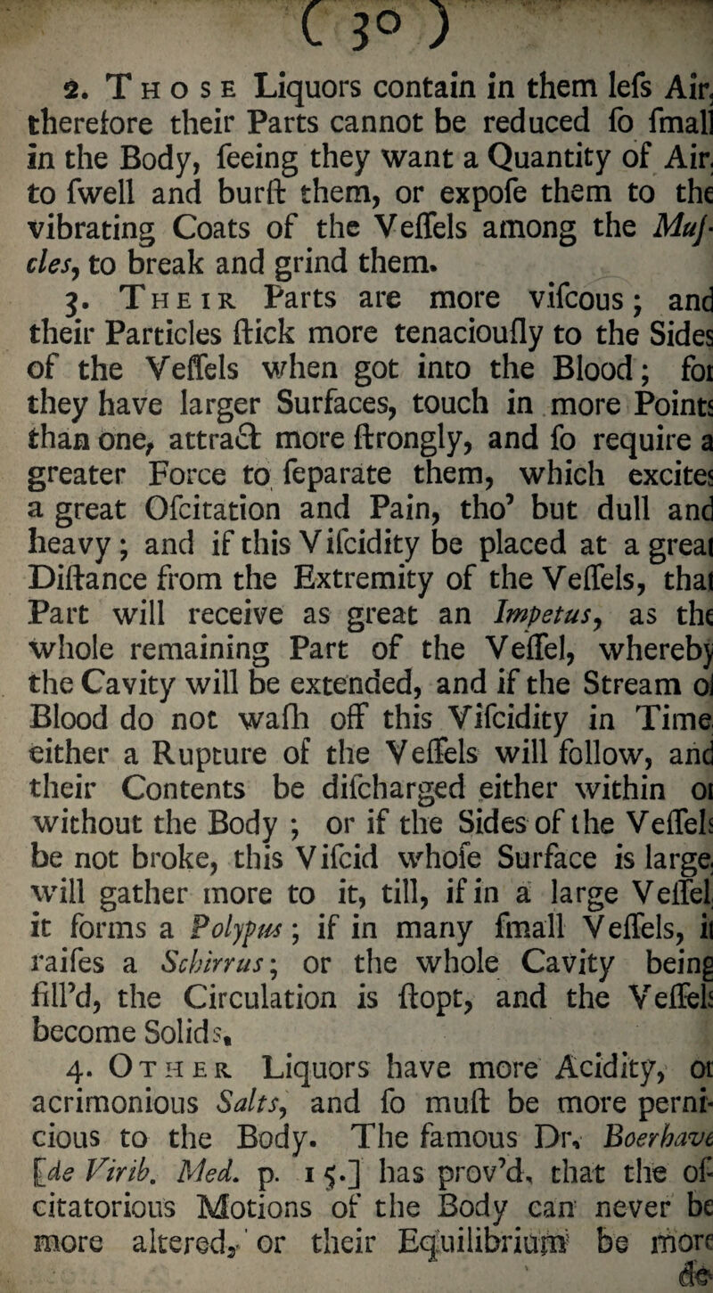 2. Those Liquors contain in them lefs Air< therefore their Parts cannot be reduced fo fmal] in the Body, feeing they want a Quantity of Air. to fwell and burft them, or expofe them to the vibrating Coats of the Veffels among the Muj• clesj to break and grind them. 3. Their Parts are more vifcous; and their Particles flick more tenacioufly to the Sides of the Veffels when got into the Blood; for they have larger Surfaces, touch in more Points than one, attraft more ftrongly, and fo require a greater Force to feparate them, which excites a great Ofcitation and Pain, tho’ but dull and heavy; and if this V ifcidity be placed at a great Diftance from the Extremity of the Veffels, that Part will receive as great an Impetus, as the whole remaining Part of the Veffel, whereby the Cavity will be extended, and if the Stream ol Blood do not walk off this Vifcidity in Time either a Rupture of the Veffels will follow, and their Contents be difcharged either within 01 without the Body ; or if the Sides of the Veffels be not broke, this Vifcid whofe Surface is large, will gather more to it, till, if in a large Veflei it forms a Polypus; if in many fmall Veffels, il raifes a Scbirrus; or the whole Cavity being fill’d, the Circulation is ftopt, and the Veffels become Solids, 4. Other Liquors have more Acidity, or acrimonious Salts, and fo muft be more perni¬ cious to the Body. The famous Dr, Boerbave fcde Virib, Med. p. 15.] has prov’d, that the of citatorious Motions of the Body can never be more altered/or their Equilibrium be more