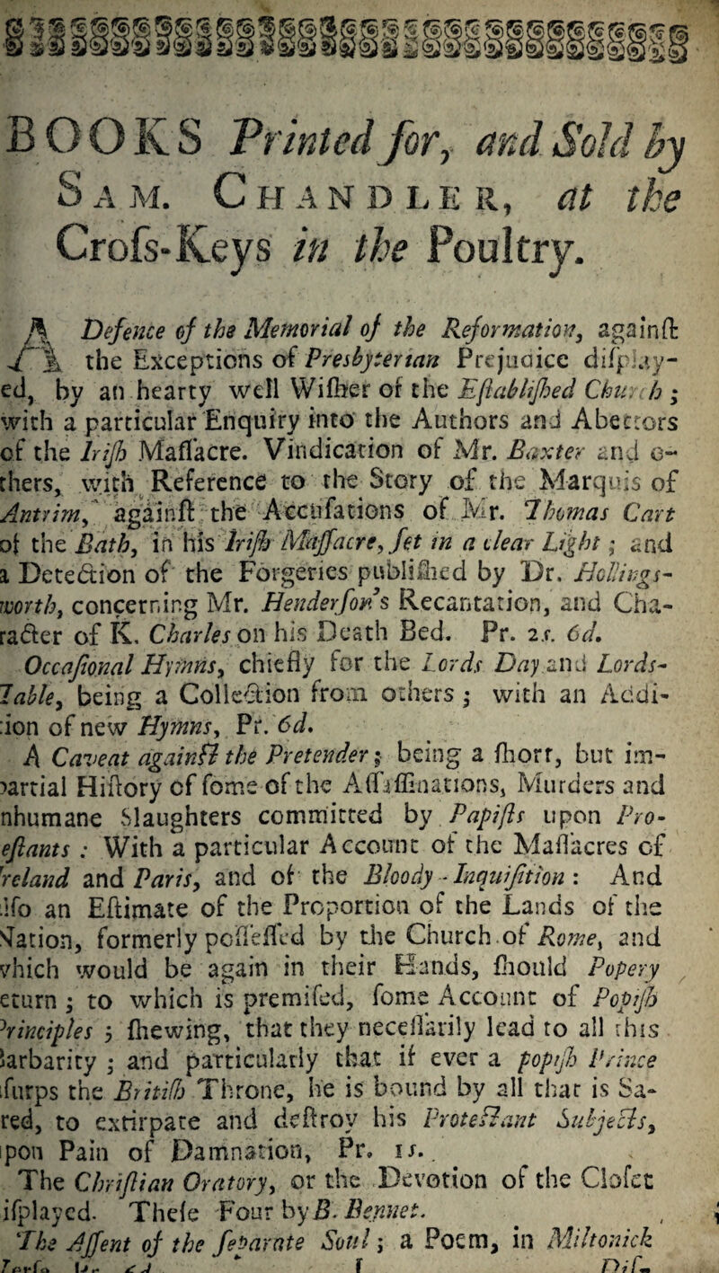 B OCRS Printed for, and Sold by S a m. Chan d l e r, at the Crofs-Keys in the Poultry. h Defence of the Memorial of the Reformation, again ft X% the Exceptions of Presbyterian Prejudice difp-ay- ed, by an hearty well Wifher or the Eflabhfhed Chim b ; with a particular Enquiry into the Authors and Abettors of the lrijh Maflacre. Vindication of Mr. Baxter and ci¬ thers, with Reference to the Story of the Marquis of Antrim, again ft the Accnfations of Mr. Thomas Cart ot the Bath, in his lrijh Mdjfacre, fet in a clear Light; and i Detection of the Forgeries publi&ed by Dr. Hollings¬ worth, concerning Mr. Henderfons Recantation, and Cha¬ racter of K. Charles on his Death Bed. Pr. is. 6d, Occafional Hymns, chiefly for the Lords Day and Lords- lable, being a Colle&ion from others ,• with an Acidi- :ion of new Hymns, Pr. 6d. A Caveat again fl the Pretender$• being a ftiorr, but im¬ partial Hiftory of feme of the Alfaffinanons, Murders and nhumane Slaughters committed by Papifls upon Pro- eftants : With a particular Account ot the Mafl'acres of reland and Paris, and of the Bloody - Inquijltion : And ifo an Eftimate of the Proportion of the Lands of the Nation, formerly pofleflcd by die Church ot Rome, and vhich would be again in their Bands, fhould Popery eturn ; to which is premifed, feme Account of Popijh Principles 5 (hewing, that they neceflarily lead to all this larbarity ; and particularly that if ever a popijh Prince furps the BritifJj Throne, lie is bound by all that is Sa- red, to extirpate and deftroy his V voted ant Sidy eels, ipon Pain of Damnation, Pr. is. The Chriflian Oratory, or the Devotion of the Gofer ifplayed. Thefe Four by B.Bennet. 'The AJfent of the febarate Soul j a Poem, in Miltonick