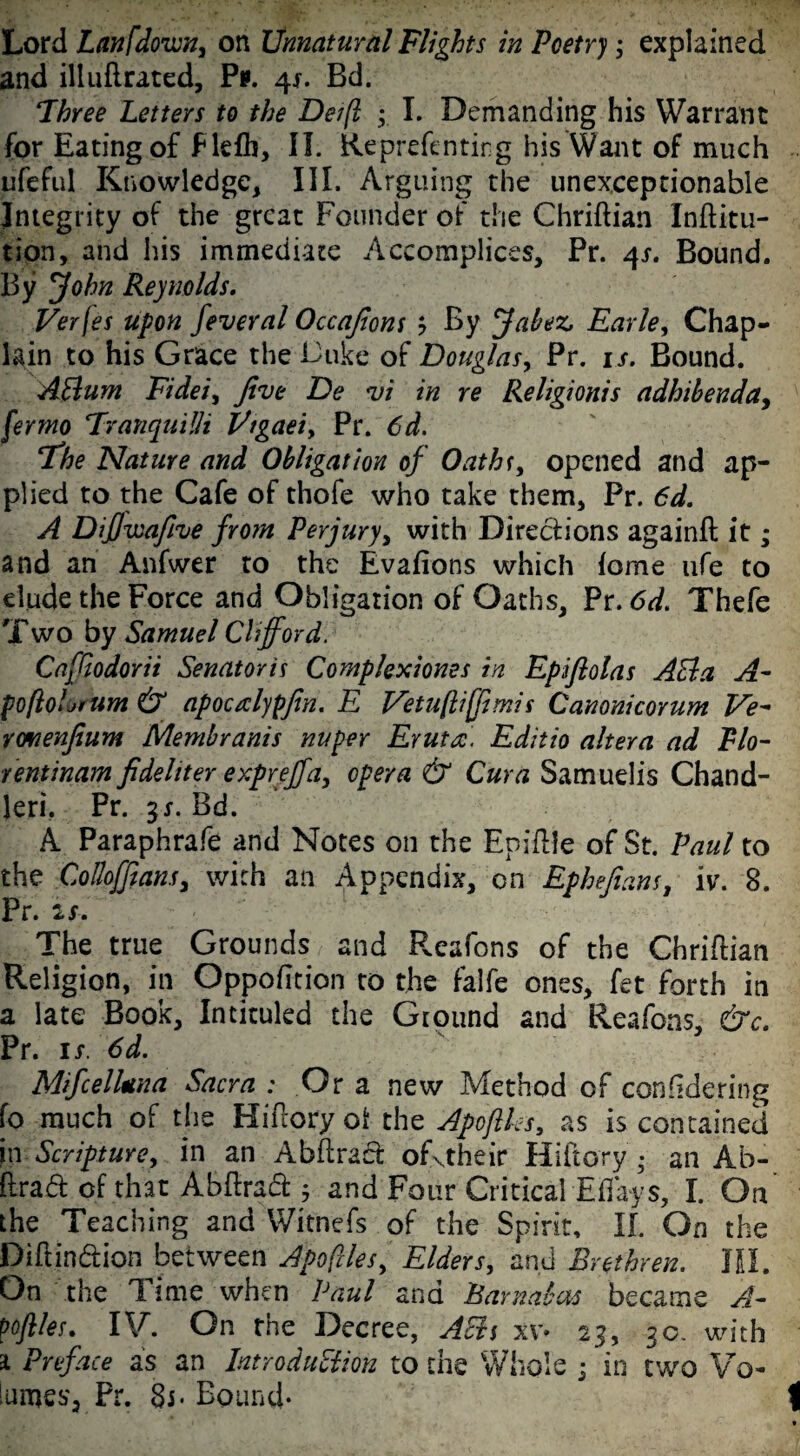 and illuflrated, Pi*. 4*. Bd. Three Letters to the Deift y I. Demanding his Warrant for Eating of Flefh, II. Reprefenting his Want of much ufeful Knowledge, III. Arguing the unexceptionable Integrity of the great Founder of the Chriftian Inftitu- tion, and his immediate Accomplices, Pr. 4s. Bound. By John Reynolds. Verjes upon feveral Occafions ? By Jabez, Earle, Chap¬ lain to his Grace the Duke of Douglas, Pr. is. Bound. AClum Fidei, five De vi in re Religionis adhihenda, fermo Tranquilli Ptgaei> Pr. 6d. 4The Nature and Obligation of Oaths, opened and ap¬ plied to the Cafe of thofe who take them, Pr. 6d. A DiJJwafive from Perjury, with Directions againft it; and an Anfwer to the Evafions which iome ufe to elude the Force and Obligation of Oaths, Pr. 6d. Thefe Two by Samuel Clifford. Caffiodorii Senator is Complexiones in Epifiolas A&a A- poftoljrum & apocrdypfin. E Vetuflijfimis Canonicorum Ve- rwienfium Membranis nuper Eruta. Editio altera ad Flo- rentinam fidehter expreffa, opera & Cura Samuelis Chand¬ ler!. Pr. gx. Bd. A Paraphrafe and Notes on the Epiflle of St. Paul to the Colloffiansy with an Appendix, on Ephefians, iv\ 8. Pr. u: The true Grounds and Fveafons of the Chriftian Religion, in Oppofition to the falfe ones, fet forth in a late Book, Intituled the Ground and Reafons, &c. Pr. 1 s. 6d. Mifcellnna Sacra : Or a new Method of confidering fo much of the Hiftoryoi the Apoftks, as is contained in Scripture, in an Abftraet ofxtheir Hiftory an Ab- ftrad of that Abftract j and Four Critical Effays, I. On the Teaching and Witnefs of the Spirit, II. On the Diftindtion between Apoftles,' Elders, and Brethren. JO. On the Time when Paul and Barnabas became A- pofiles. IV. On the Decree, AEh xv» 23, 30. with a Preface as an Introduction to the Whole ; in two Vo¬ lumes, Pr. Bound-